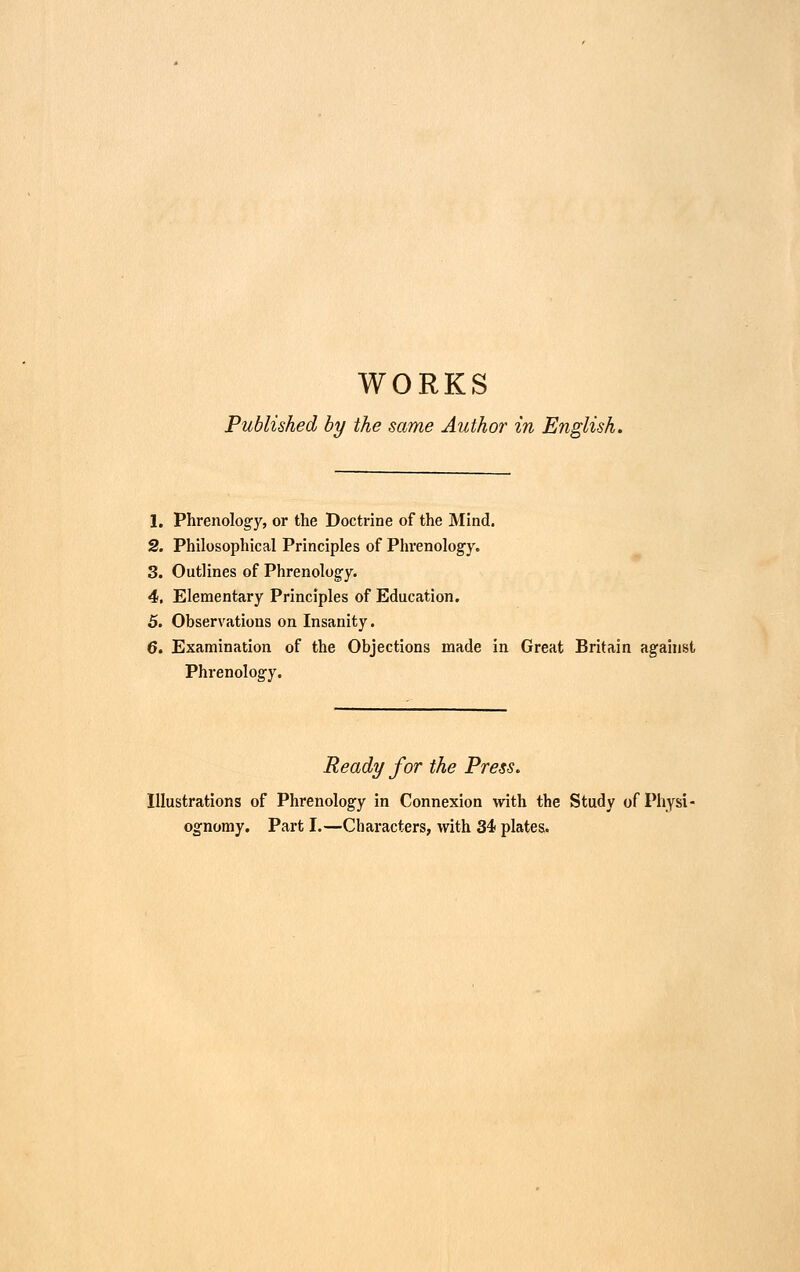 WORKS Published by the same Author in English. 1. Phrenologfy, or the Doctrine of the Mind. 2. Philosophical Principles of Phrenology. 3. Outlines of Phrenology. 4. Elementary Principles of Education. 5. Observations on Insanity. 6. Examination of the Objections made in Great Britain against Phrenology. Ready for the Press. Illustrations of Phrenology in Connexion with the Study of Physi- ognomy. Part I.—Characters, with 34 plates.