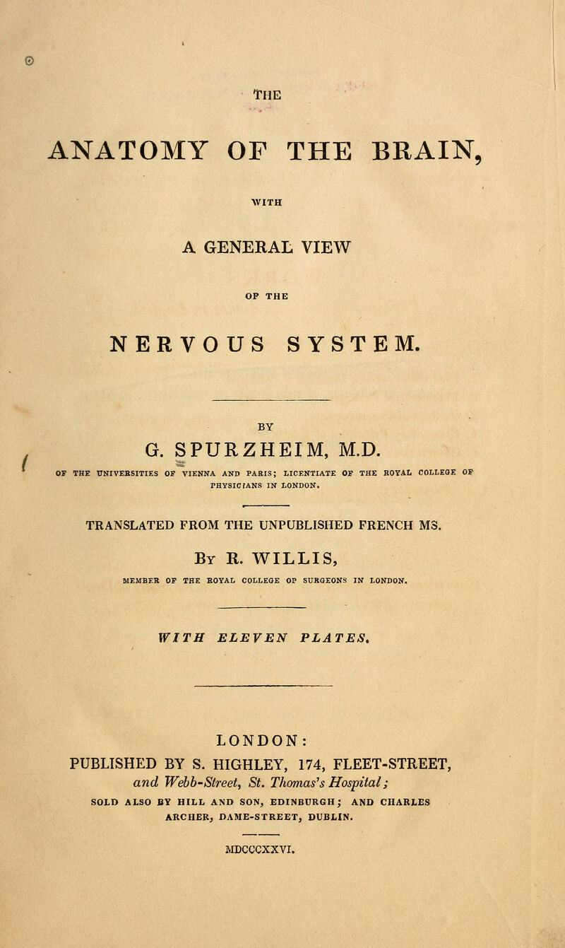 The ANATOMY OF THE BRAIN, A GENERAL VIEW NERVOUS SYSTEM. BY G. SPURZHEIM, M.D. OF THE UNIVEBSITIES OF VIENNA AND PARIS; LICENTIATE OF THE KOYAI. COLtEOE OF PHYSIC TANS IN LONDON. TRANSLATED FROM THE UNPUBLISHED FRENCH MS. By R. WILLIS, MEMBER OF THE EOYAL COLLEGE OP SURGEONS IN LONDON. WITH ELEVEN PLATES, LONDON: PUBLISHED BY S. HIGHLEY, 174, FLEET-STREET, and Webb-Street, St. Thomas's Hospital; SOLD ALSO BY HILL AND SON, EDINBURGH; AND CHARLES ARCHER^ DAME-STREET, DUBLIN. MDCCCXXVI.