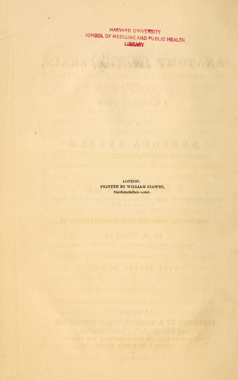 HARVARD UNivEnsnry SCHOOL OF MEDICINE AND PUBLIC HEALTH uaAunr LONDON: PRINTED BY WILLIAM CLOWES, Northnraberlanc -court.