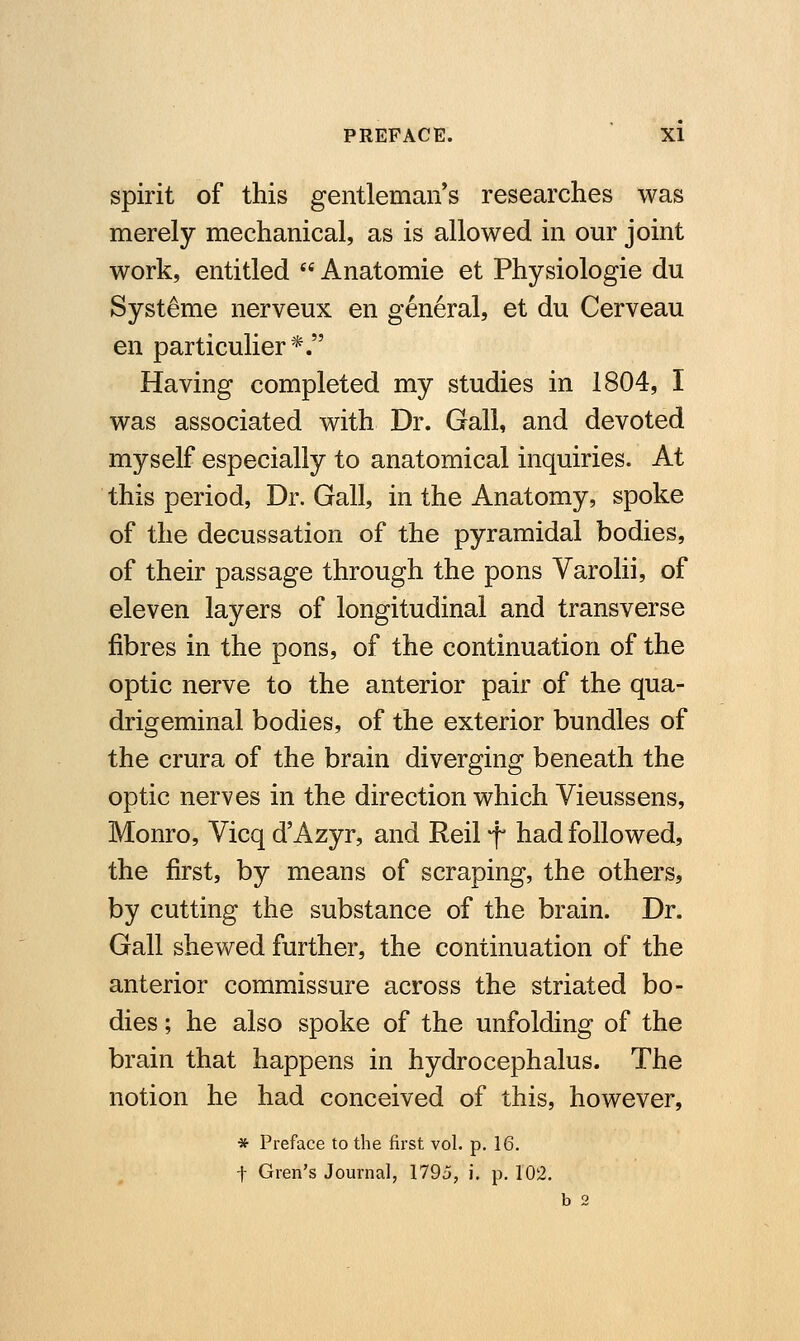 spirit of this gentleman's researches was merely mechanical, as is allowed in our joint work, entitled  Anatomie et Physiologie du Systeme nerveux en general, et du Cerveau en particulier*. Having completed my studies in 1804, I was associated with Dr. Gall, and devoted myself especially to anatomical inquiries. At this period, Dr. Gall, in the Anatomy, spoke of the decussation of the pyramidal bodies, of their passage through the pons Varolii, of eleven layers of longitudinal and transverse fibres in the pons, of the continuation of the optic nerve to the anterior pair of the qua- drigeminal bodies, of the exterior bundles of the crura of the brain diverging beneath the optic nerves in the direction which Vieussens, Monro, Vicq d'Azyr, and Reil f had followed, the first, by means of scraping, the others, by cutting the substance of the brain. Dr. Gall shewed further, the continuation of the anterior commissure across the striated bo- dies ; he also spoke of the unfolding of the brain that happens in hydrocephalus. The notion he had conceived of this, however, * Preface to the first vol. p. 16. t Gren's Journal, 1795, i. p. 102. b 2