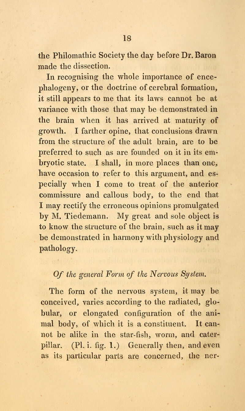 the Philomathic Society the day before Dr. Baron made the dissection. In recognising the whole importance of ence- phalogeny, or the doctrine of cerebral formation, it still appears to me that its laws cannot be at variance with those that may be demonstrated in the brain when it has arrived at maturity of growth. I farther opine, that conclusions drawn from the structure of the adult brain, are to be preferred to such as are founded on it in its em- bryotic state. I shall, in more places than one, have occasion to refer to this argument, and es- pecially when I come to treat of the anterior commissure and callous body, to the end that I may rectify the erroneous opinions promulgated by M. Tiedemann. My great and sole object is to know the structure of the brain, such as it may be demonstrated in harmony with physiology and pathology. Of the general Form of the Nervous System. The form of the nervous system, it may be conceived, varies according to the radiated, glo- bular, or elongated configuration of the ani- mal body, of which it is a constituent. It can- not be alike in the star-fish, worm, and cater- pillar. (PI. i. fig. 1.) Generally then, and even as its particular parts are concerned, the ner-