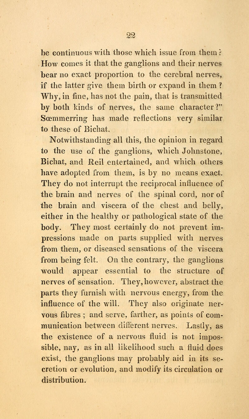 be continuous with those which issue from them ? How comes it that the ganglions and their nerves bear no exact proportion to the cerebral nerves, if the latter give them birth or expand in them ? Why, in fine, has not the pain, that is transmitted by both kinds of nerves, the same character? Soemmerring has made reflections very similar to these of Bichat. Notwithstanding all this, the opinion in regard to the use of the ganglions, which Johnstone, Bichat, and Reil entertained, and which others have adopted from them, is by no means exact. They do not interrupt the reciprocal influence of the brain and nerves of the spinal cord, nor of the brain and viscera of the chest and belly, either in the healthy or pathological state of the body. They most certainly do not prevent im- pressions made on parts supplied with nerves from them, or diseased sensations of the viscera from being felt. On the contrary, the ganglions would appear essential to the structure of nerves of sensation. They,however, abstract the parts they furnish with nervous energy, from the influence of the will. They also originate ner- vous fibres ; and serve, farther, as points of com- munication between different nerves. Lastly, as the existence of a nervous fluid is not impos- sible, nay, as in all likelihood such a fluid does exist, the ganglions may probably aid in its se- cretion or evolution, and modify its circulation or distribution.