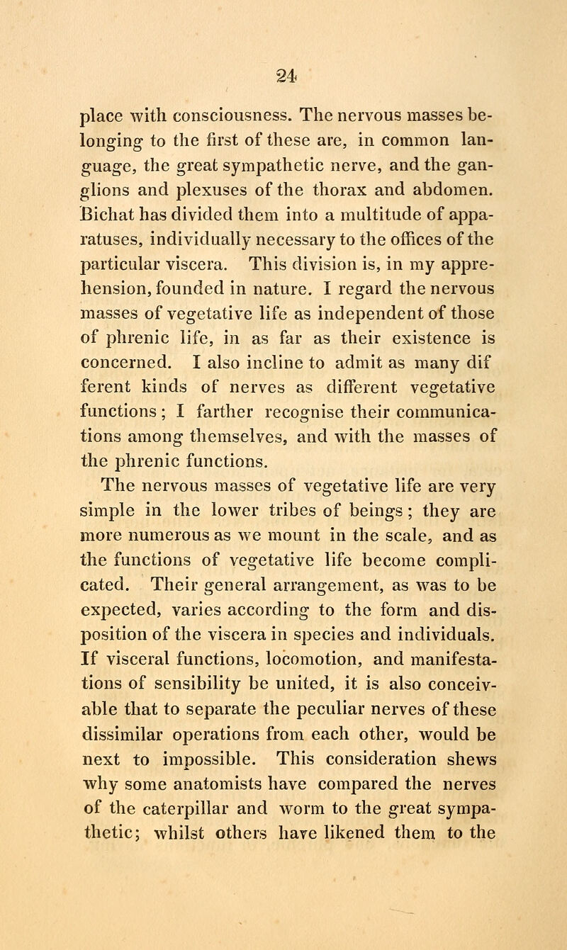 place with consciousness. The nervous masses be- longing to the first of these are, in common lan- guage, the great sympathetic nerve, and the gan- glions and plexuses of the thorax and abdomen. Bichat has divided them into a multitude of appa- ratuses, individually necessary to the offices of the particular viscera. This division is, in my appre- hension, founded in nature. I regard the nervous masses of vegetative life as independent of those of phrenic life, in as far as their existence is concerned. I also incline to admit as many dif ferent kinds of nerves as different vegetative functions; I farther recognise their communica- tions among themselves, and with the masses of the phrenic functions. The nervous masses of vegetative life are very simple in the lower tribes of beings; they are more numerous as we mount in the scale, and as the functions of vegetative life become compli- cated. Their general arrangement, as was to be expected, varies according to the form and dis- position of the viscera in species and individuals. If visceral functions, locomotion, and manifesta- tions of sensibility be united, it is also conceiv- able that to separate the peculiar nerves of these dissimilar operations from each other, would be next to impossible. This consideration shews why some anatomists have compared the nerves of the caterpillar and worm to the great sympa- thetic: whilst others have likened them to the