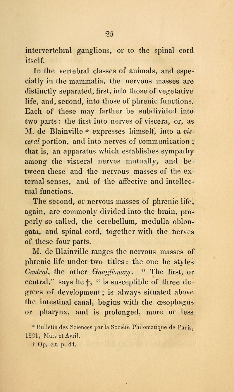 intervertebral ganglions, or to the spinal cord itself. In the vertebral classes of animals, and espe- cially in the mammalia, the nervous masses are distinctly separated, first, into those of vegetative life, and, second, into those of phrenic functions. Each of these may farther be subdivided into two parts: the first into nerves of viscera, or, as M. de Blainville * expresses himself, into a vis- ceral portion, and into nerves of communication ; that is, an apparatus which establishes sympathy among the visceral nerves mutually, and be- tween these and the nervous masses of the ex- ternal senses, and of the afibctive and intellec- tual functions. The second, or nervous masses of phrenic life, again, are commonly divided into the brain, pro- perly so called, the cerebellum, medulla oblon- gata, and spinal cord, together with the nerves of these four parts. M. de Blainville ranges the nervous masses of phrenic life under two titles: the one he styles Central, the other Ganglionar?/.  The first, or central, says he f,  is susceptible of three de- grees of development; is always situated above the intestinal canal, begins with the oesophagus or pharynx, and is prolonged, more or less * Bulletin des Sciences par la Societe Philomatique de Paris, 1821, Mars etAvril.