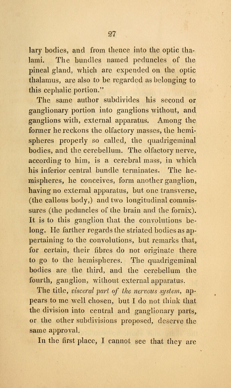 lary bodies, and from thence into the optic tha^ lami. The bundles named peduncles of the pineal gland, which are expended on the optic thalamus, are also to be regarded as belonging to this cephalic portion. The same author subdivides his second or ganglionary portion into ganglions without, and ganglions with, external apparatus. Among the former he reckons the olfactory masses, the hemi- spheres properly so called, the quadrigeminal bodies, and the cerebellum. The olfactory nerve, according to him, is a cerebral mass, in which his inferior central bundle terminates. The he- mispheres, he conceives, form another ganglion, having no external apparatus, but one transverse, (the callous body,) and two longitudinal commis- sures (the peduncles of the brain and the fornix). It is to this ganglion that the convolutions be- long. He farther regards the striated bodies as ap- pertaining to the convolutions, but remarks that, for certain, their fibres do not originate there to go to the hemispheres. The quadrigeminal bodies are the third, and the cerebellum the fourth, ganglion, without external apparatus. The title, visceral part of the nenwus system, ap- pears to me well chosen, but I do not think that the division into central and ganglionary parts, or the other subdivisions proposed, deserve the same approval. In the first place, I cannot see that they are