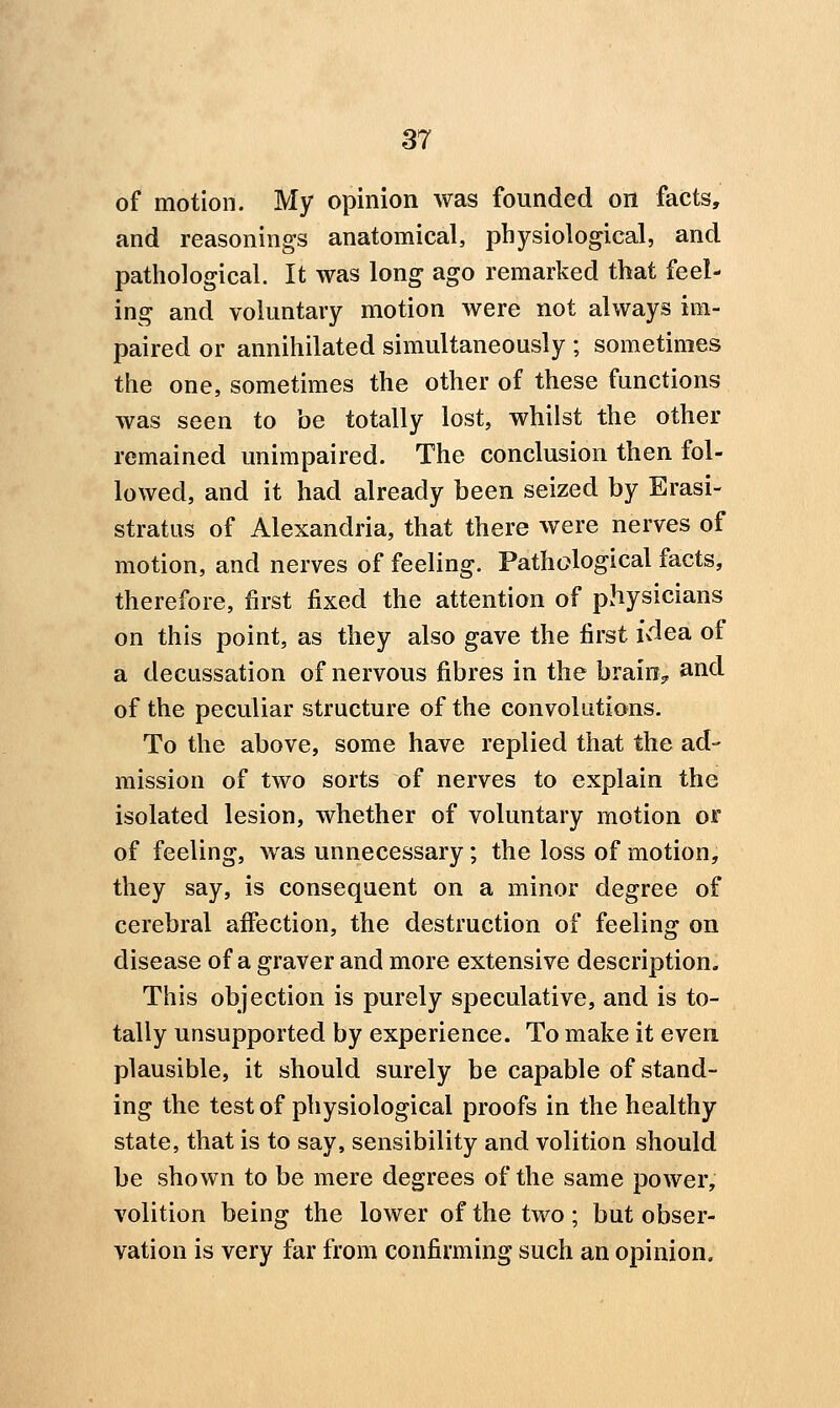 of motion. My opinion was founded on facts, and reasonings anatomical, physiological, and pathological. It was long ago remarked that feel- ing and voluntary motion were not always im- paired or annihilated simultaneously ; sometimes the one, sometimes the other of these functions was seen to be totally lost, whilst the other remained unimpaired. The conclusion then fol- lowed, and it had already been seized by Erasi- stratus of Alexandria, that there were nerves of motion, and nerves of feeling. Pathological facts, therefore, first fixed the attention of physicians on this point, as they also gave the first idea of a decussation of nervous fibres in the brain> and of the peculiar structure of the convolutions. To the above, some have replied that the ad- mission of two sorts of nerves to explain the isolated lesion, whether of voluntary motion oir of feeling, was unnecessary; the loss of motion, they say, is consequent on a minor degree of cerebral aflection, the destruction of feeling on disease of a graver and more extensive description. This objection is purely speculative, and is to- tally unsupported by experience. To make it even plausible, it should surely be capable of stand- ing the test of physiological proofs in the healthy state, that is to say, sensibility and volition should be shown to be mere degrees of the same power, volition being the lower of the two ; but obser- vation is very far from confirming such an opinion.