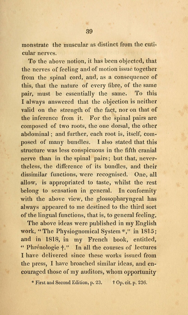 monstrate the muscular as distinct from the cuti- cular nerves. To the above notion, it has been objected, that the nerves of feeling and of motion issue together from the spinal cord, and, as a consequence of this, that the nature of every fibre, of the same pair, must be essentially the same. To this I always answered that the objection is neither valid on the strength of the fact, nor on that of the inference from it. For the spinal pairs are composed of two roots, the one dorsal, the other abdominal; and further, each root is, itself, com- posed of many bundles. I also stated that this structure was less conspicuous in the fifth cranial nerve than in the spinal pairs; but that, never- theless, the difference of its bundles, and their dissimilar functions, were recognised. One, all allow, is appropriated to taste, whilst the rest belong to sensation in general. In conformity with the above view, the glossopharyngeal has always appeared to me destined to the third sort of the lingual functions, that is, to general feeling. The above ideas were published in my English work, The Physiognomical System*, in 1815; and in 1818, in my French book, entitled, *' Phrenologie f. In all the courses of lectures I have delivered since these works issued from the press, I have broached similar ideas, and en- couraged those of my auditors, whom opportunity * First and Second Edition, p. 23. t Op. cit. p. 236.