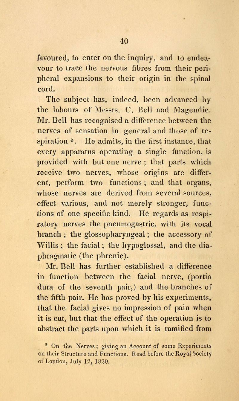 favoured, to enter on the inquiry, and to endea- vour to trace the nervous fibres from their peri- pheral expansions to their origin in the spinal cord. The subject has, indeed, been advanced by the labours of Messrs. C. Bell and Magendie. Mr. Bell has recognised a difference between the nerves of sensation in general and those of re- spiration *. He admits, in the first instance, that every apparatus operating a single function, is provided with but one nerve ; that parts which receive two nerves, whose origins are differ- ent, perform two functions ; and that organs, whose nerves are derived from several sources, effect various, and not merely stronger, func- tions of one specific kind. He regards as respi- ratory nerves the pneumogastric, with its vocal branch ; the glossopharyngeal; the accessory of Willis ; the facial; the hypoglossal, and the dia- phragmatic (the phrenic). Mr. Bell has further established a difference in function between the facial nerve, (portio dura of the seventh pair,) and the branches of the fifth pair. He has proved by his experiments, that the facial gives no impression of pain when it is cut, but that the effect of the operation is to abstract the parts upon which it is ramified from * On the Nerves ; giving an Account of some Experiments on their Structure and Functions. Read before the Royal Society of London, July 12, 1820.