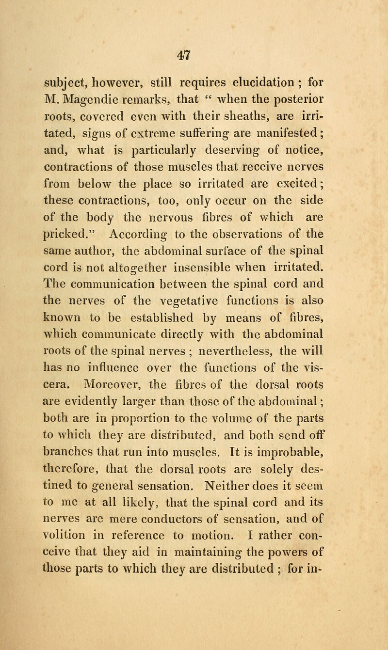 subject, however, still requires elucidation; for M. Magendie remarks, that  when the posterior roots, covered even with their sheaths, are irri- tated, signs of extreme suiFering are manifested; and, what is particularly deserving of notice, contractions of those muscles that receive nerves from below the place so irritated are excited; these contractions, too, only occur on the side of the body the nervous fibres of which are pricked. According to the observations of the same author, the abdominal surface of the spinal cord is not altogether insensible when irritated. The communication between the spinal cord and the nerves of the vegetative functions is also known to be established by means of fibres, which communicate directly with the abdominal roots of the spinal nerves ; nevertheless, the will has no influence over the functions of the vis- cera. Moreover, the fibres of tlie dorsal roots are evidently larger than those of the abdominal; both are in proportion to the volume of the parts to which they are distributed, and both send off branches that run into muscles. It is improbable, therefore, that the dorsal roots are solely des- tined to general sensation. Neither does it seem to me at all likely, that the spinal cord and its nerves are mere conductors of sensation, and of volition in reference to motion. I rather con- ceive that they aid in maintaining the powers of those parts to which they are distributed ; for in-