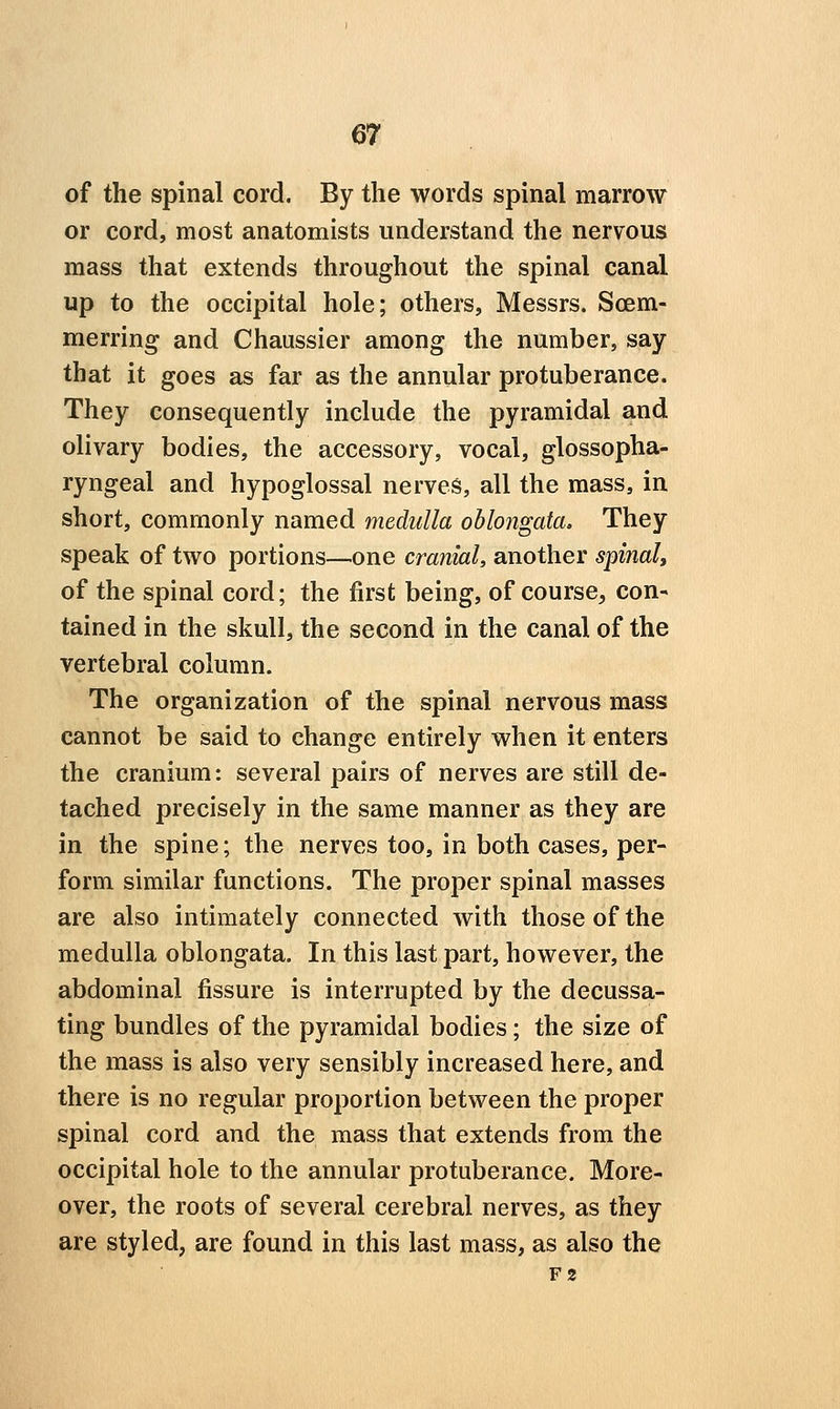 of the spinal cord. By the words spinal marrow or cord, most anatomists understand the nervous mass that extends throughout the spinal canal up to the occipital hole; others, Messrs. Scem- merring and Chaussier among the number, say that it goes as far as the annular protuberance. They consequently include the pyramidal and olivary bodies, the accessory, vocal, glossopha- ryngeal and hypoglossal nerves, all the mass, in short, commonly named medulla oblongata. They speak of two portions—one cranial, another spinal, of the spinal cord; the first being, of course, con- tained in the skull, the second in the canal of the vertebral column. The organization of the spinal nervous mass cannot be said to change entirely when it enters the cranium: several pairs of nerves are still de- tached precisely in the same manner as they are in the spine; the nerves too, in both cases, per- form similar functions. The proper spinal masses are also intimately connected with those of the medulla oblongata. In this last part, however, the abdominal fissure is interrupted by the decussa- ting bundles of the pyramidal bodies; the size of the mass is also very sensibly increased here, and there is no regular proportion between the proper spinal cord and the mass that extends from the occipital hole to the annular protuberance. More- over, the roots of several cerebral nerves, as they are styled, are found in this last mass, as also the F2