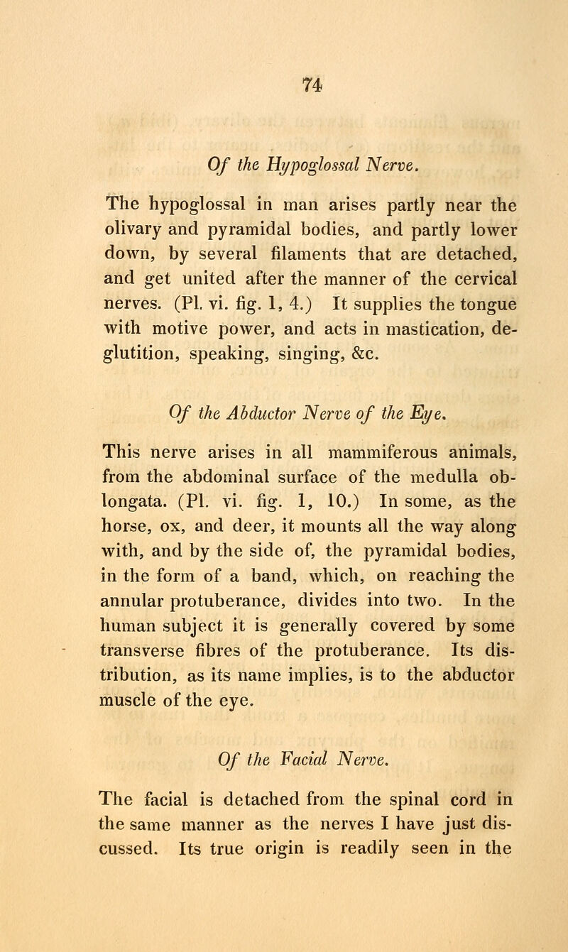 Of the Hypoglossal Nerve. The hypoglossal in man arises partly near the olivary and pyramidal bodies, and partly lower down, by several filaments that are detached, and get united after the manner of the cervical nerves. (PI. vi. fig. 1, 4.) It supplies the tongue with motive power, and acts in mastication, de- glutition, speaking, singing, &c. Of the Abductor Nerve of the Eye. This nerve arises in all mammiferous animals, from the abdominal surface of the medulla ob- longata. (PI. vi. fig. 1, 10.) In some, as the horse, ox, and deer, it mounts all the way along with, and by the side of, the pyramidal bodies, in the form of a band, which, on reaching the annular protuberance, divides into two. In the human subject it is generally covered by some transverse fibres of the protuberance. Its dis- tribution, as its name implies, is to the abductor muscle of the eye. Of the Facial Nerve. The facial is detached from the spinal cord in the same manner as the nerves I have just dis- cussed. Its true origin is readily seen in the