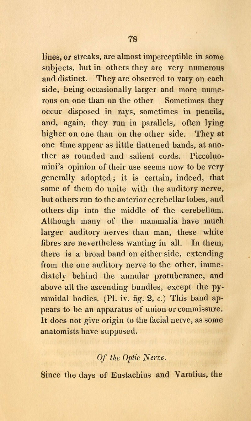 lines, or streaks, are almost imperceptible in some subjects, but in others they are very numerous and distinct. They are observed to vary on each side, being occasionally larger and more nume- rous on one than on the other Sometimes they occur disposed in rays, sometimes in pencils, and, again, they run in parallels, often lying higher on one than on the other side. They at one time appear as little flattened bands, at ano- ther as rounded and salient cords. Piccoluo- mini's opinion of their use seems now to be very generally adopted; it is certain, indeed, that some of them do unite with the auditory nerve, but others run to the anterior cerebellar lobes, and others dip into the middle of the cerebellum. Although many of the mammalia have much larger auditory nerves than man, these white fibres are nevertheless wanting in all. In them, there is a broad band on either side, extending from the one auditory nerve to the other, imme- diately behind the annular protuberance, and above all the ascending bundles, except the py- ramidal bodies. (PI. iv. fig. 2, c.) This band ap- pears to be an apparatus of union or commissure. It does not give origin to the facial nerve, as some anatomists have supposed. Of the Optic Nerve. Since the days of Eustachius and Varolius, the