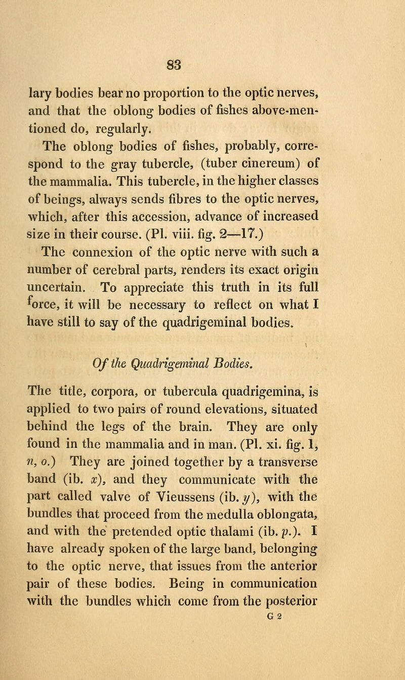 lary bodies bear no proportion to tlie optic nerves, and that the oblong bodies of fishes above-men- tioned do, regularly. The oblong bodies of fishes, probably, corre- spond to the gray tubercle, (tuber cinereum) of the mammalia. This tubercle, in the higher classes of beings, always sends fibres to the optic nerves, which, after this accession, advance of increased size in their course. (PI. viii. fig. 2—17.) The connexion of the optic nerve with such a number of cerebral parts, renders its exact origin uncertain. To appreciate this truth in its full *orce, it will be necessary to reflect on what I have still to say of the quadrigeminal bodies. Of the Quadrigeminal Bodies. The title, corpora, or tubercula quadrigemina, is applied to two pairs of round elevations, situated behind the legs of the brain. They are only found in the mammalia and in man. (PI. xi. fig. 1, 71, 0.) They are joined together by a transverse band (ib. x)> and they communicate with the part called valve of Vieussens (ib. y), with the bundles that proceed from the medulla oblongata, and with the pretended optic thalami (ib. p.). I have already spoken of the large band, belonging to the optic nerve, that issues from the anterior pair of these bodies. Being in communication with the bundles which come from the posterior G2