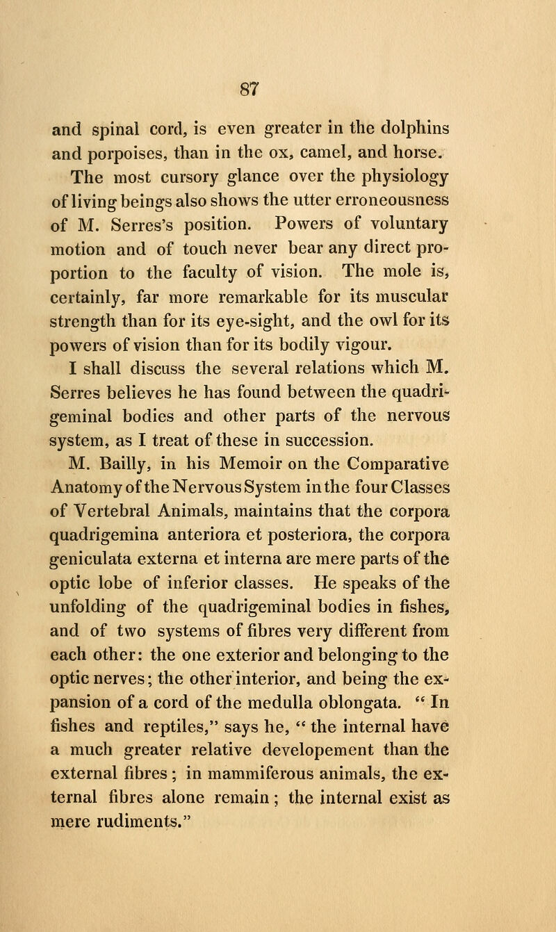 and spinal cord, is even greater in the dolphins and porpoises, than in the ox, camel, and horse. The most cursory glance over the physiology of living beings also shows the utter erroneousness of M. Serres's position. Powers of voluntary motion and of touch never bear any direct pro- portion to the faculty of vision. The mole is, certainly, far more remarkable for its muscular strength than for its eye-sight, and the owl for its powers of vision than for its bodily vigour. I shall discuss the several relations which M. Serres believes he has found between the quadri^ geminal bodies and other parts of the nervous system, as I treat of these in succession. M. Bailly, in his Memoir on the Comparative Anatomy ofthe Nervous System in the four Classes of Vertebral Animals, maintains that the corpora quadrigemina anteriora et posteriora, the corpora geniculata externa et interna are mere parts of th6 optic lobe of inferior classes. He speaks of the unfolding of the quadrigeminal bodies in fishes, and of two systems of fibres very different from each other: the one exterior and belonging to the optic nerves; the other interior, and being the ex- pansion of a cord of the medulla oblongata.  In fishes and reptiles, says he,  the internal have a much greater relative developement than the external fibres ; in mammiferous animals, the ex- ternal fibres alone remain; the internal exist as mere rudiments.