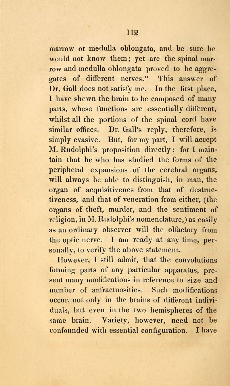 marrow or medulla oblongata, and be sure he would not know them; yet are the spinal mar- row and medulla oblongata proved to be aggre- gates of different nerves. This answer of Dr. Gall does not satisfy me. In the first place, I have shewn the brain to be composed of many parts, whose functions are essentially different, whilst all the portions of the spinal cord have similar offices. Dr. Gall's reply, therefore, is simply evasive. But, for my part, I will accept M. Rudolphi's proposition directly; for I main- tain that he who has studied the forms of the peripheral expansions of the cerebral organs, will always be able to distinguish, in man, the organ of acquisitivenes from that of destruc- tiveness, and that of veneration from either, (the organs of theft, murder, and the sentiment of religion, in M. Rudolphi's nomenclature,) as easily as an ordinary observer will the olfactory from the optic nerve. I am ready at any time, per- sonally, to verify the above statement. However, I still admit, that the convolutions forming parts of any particular apparatus, pre- sent many modifications in reference to size and number of anfractuosities. Such modifications occur, not only in the brains of different indivi- duals, but even in the two hemispheres of the same brain. Variety, however, need not be confounded with essential configuration. I have