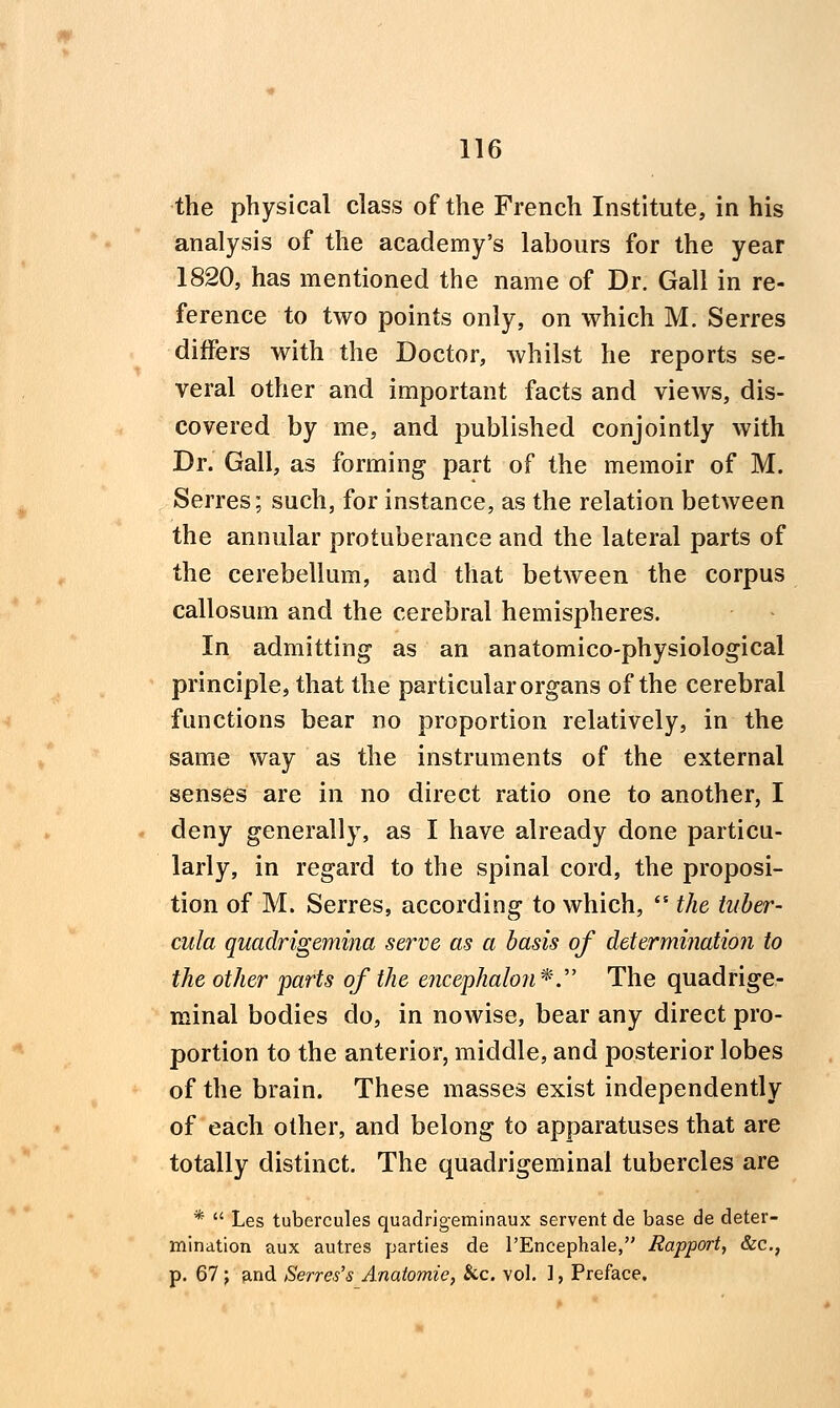 the physical class of the French Institute, in his analysis of the academy's labours for the year 1820, has mentioned the name of Dr. Gall in re- ference to two points only, on which M. Serres differs with the Doctor, whilst he reports se- veral other and important facts and views, dis- covered by me, and published conjointly with Dr. Gall, as forming part of the memoir of M. Serres; such, for instance, as the relation between the annular protuberance and the lateral parts of the cerebellum, and that between the corpus callosum and the cerebral hemispheres. In admitting as an anatomico-physiological principle, that the particular organs of the cerebral functions bear no proportion relatively, in the same way as the instruments of the external senses are in no direct ratio one to another, I deny generally, as I have already done particu- larly, in regard to the spinal cord, the proposi- tion of M. Serres, according to which,  the tuber- cula quadrigemina serve as a basis of determination to the other parts of the encephalon^.' The quadrige- minal bodies do, in nowise, bear any direct pro- portion to the anterior, middle, and posterior lobes of the brain. These masses exist independently of each other, and belong to apparatuses that are totally distinct. The quadrigeminal tubercles are *  Les tubercules quadrigeminaux servent de base de deter- mination aux autres parties de I'Encephale, Rapport, &c., p. 67 ; and Sevres's Anatomic, kc. vol. ], Preface,