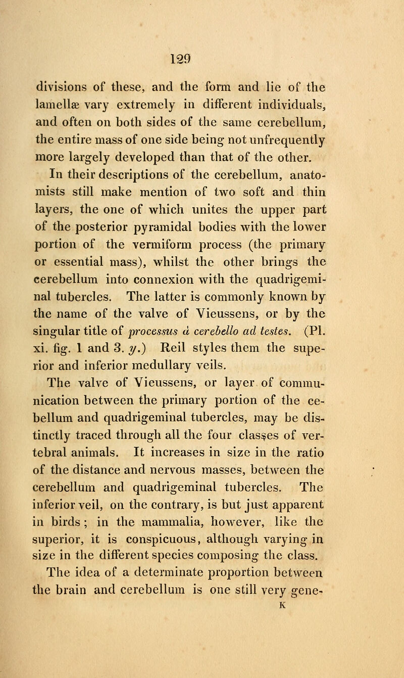 divisions of these, and the form and lie of the lamellae vary extremely in different individuals, and often on both sides of the same cerebellum, the entire mass of one side being not unfrequently more largely developed than that of the other. In their descriptions of the cerebellum, anato- mists still make mention of two soft and thin layers, the one of which unites the upper part of the posterior pyramidal bodies with the lower portion of the vermiform process (the primary or essential mass), whilst the other brings the cerebellum into connexion with the quadrigemi- nal tubercles. The latter is commonly known by the name of the valve of Vieussens, or by the singular title of processus d cerebello ad testes. (PL xi. fig. 1 and 3. y.) Reil styles them the supe- rior and inferior medullary veils. The valve of Vieussens, or layer of commu- nication between the primary portion of the ce- bellum and quadrigeminal tubercles, may be dis- tinctly traced through all the four clashes of ver- tebral animals. It increases in size in the ratio of the distance and nervous masses, betw^een the cerebellum and quadrigeminal tubercles. The inferior veil, on the contrary, is but just apparent in birds ; in the mammalia, however, like the superior, it is conspicuous, although varying in size in the different species composing the class. The idea of a determinate proportion between the brain and cerebellum is one still very gene-