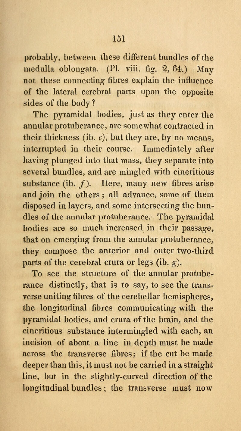 probably, between these different bundles of the medulla oblongata. (PI. viii. fig. 2, 64t.) May not these connecting fibres explain the influence of the lateral cerebral parts upon the opposite sides of the body ? The pyramidal bodies, just as they enter the annular protuberance, are somewhat contracted in their thickness (ib. c), but they are, by no means, interrupted in their course. Immediately after having plunged into that mass, they separate into several bundles, and are mingled with cineritious substance (ib. /). Here, many new fibres arise and join the others ; all advance, some of them disposed in layers, and some intersecting the bun- dles of the annular protuberance. The pyramidal bodies are so much increased in their passage, that on emerging from the annular protuberance, they compose the anterior and outer two-third parts of the cerebral crura or legs (ib. g). To see the structure of the annular protube- rance distinctly, that is to say, to see the trans- verse uniting fibres of the cerebellar hemispheres, the longitudinal fibres communicating with the pyramidal bodies, and crura of the brain, and the cineritious substance intermingled with each, an incision of about a line in depth must be made across the transverse fibres; if the cut be made deeper than this, it must not be carried in a straight line, but in the slightly-curved direction of the longitudinal bundles; the transverse must now