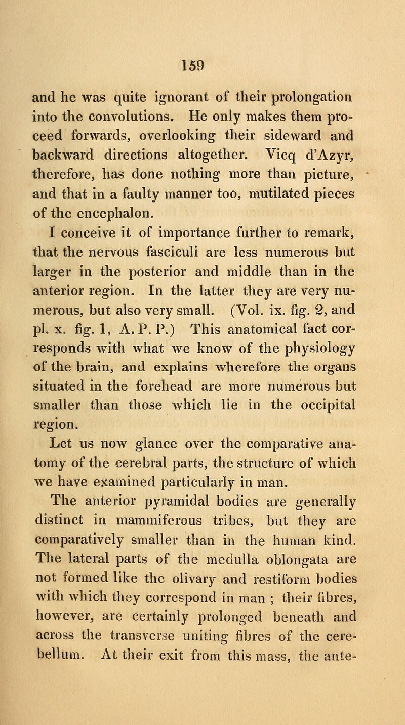 and he was quite ignorant of their prolongation into the convolutions. He only makes them pro- ceed forwards, overlooking their sideward and backward directions altogether. Vicq d'Azyr, therefore, has done nothing more than picture, and that in a faulty manner too, mutilated pieces of the encephalon. I conceive it of importance further to remark, that the nervous fasciculi are less numerous but larger in the posterior and middle than in the anterior region. In the latter they are very nu- merous, but also very small. (Vol. ix. fig. 2, and pi. X. fig. 1, A. P. P.) This anatomical fact cor- responds with what we know of the physiology of the brain, and explains wherefore the organs situated in the forehead are more numerous but smaller than those which lie in the occipital region. Let us now glance over the comparative ana- tomy of the cerebral parts, the structure of which we have examined particularly in man. The anterior pyramidal bodies are generally distinct in mammiferous tribes, but they are comparatively smaller than in the human kind. The lateral parts of the medulla oblongata are not formed like the olivary and restiform bodies with which they correspond in man ; their fibres, however, are certainly prolonged beneath and across the transverse uniting fibres of the cere- bellum. At their exit from this mass, the ante-