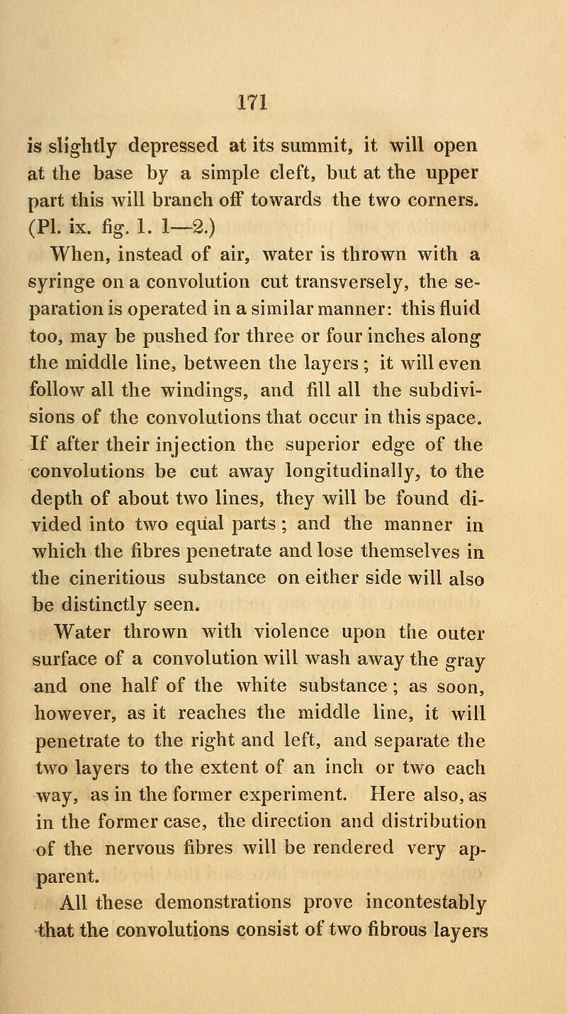 is slightly depressed at its summit, it will open at the base by a simple cleft, but at the upper part this will branch off towards the two corners. (PL ix. fig. 1. 1—2.) When, instead of air, water is thrown with a syringe on a convolution cut transversely, the se- paration is operated in a similar manner: this fluid too, may be pushed for three or four inches along the middle line, between the layers ; it will even follow all the windings, and fill all the subdivi- sions of the convolutions that occur in this space. If after their injection the superior edge of the convolutions be cut away longitudinally, to the depth of about two lines, they will be found di- vided into two equal parts; and the manner in which the fibres penetrate and lose themselves in the cineritious substance on either side will also be distinctly seen. Water thrown with violence upon the outer surface of a convolution will wash away the gray and one half of the white substance; as soon, however, as it reaches the middle line, it will penetrate to the right and left, and separate the two layers to the extent of an inch or two each way, as in the former experiment. Here also, as in the former case, the direction and distribution of the nervous fibres will be rendered very ap- parent. All these demonstrations prove incontestably that the convolutions consist of two fibrous layers