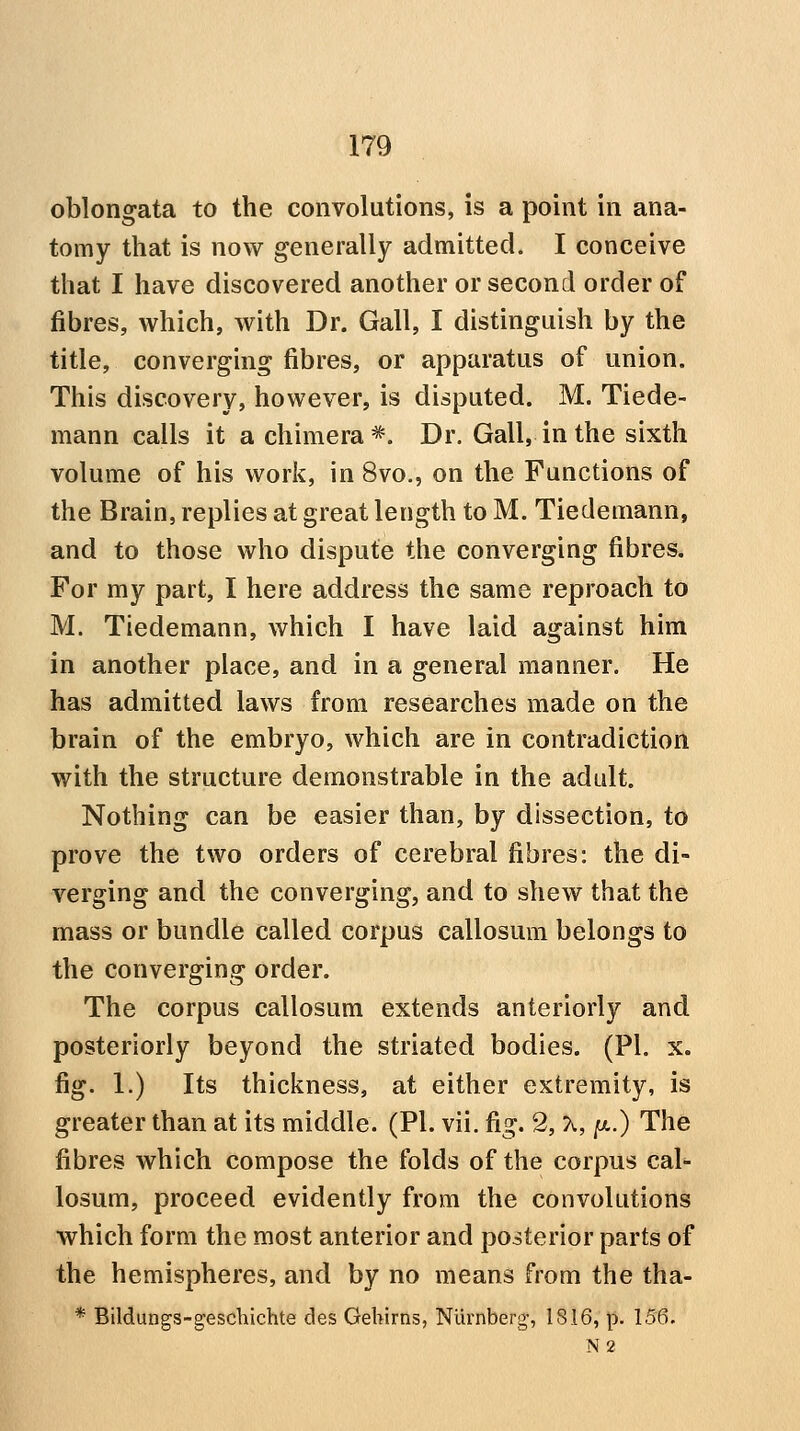 oblongata to the convolutions, is a point in ana- tomy that is now generally admitted. I conceive that I have discovered another or second order of fibres, which, with Dr. Gall, I distinguish by the title, converging fibres, or apparatus of union. This discovery, however, is disputed. M. Tiede- mann calls it a chimera*. Dr. Gall, in the sixth volume of his work, in 8vo., on the Functions of the Brain, replies at great length to M. Tiedeniann, and to those who dispute the converging fibres. For my part, I here address the same reproach to M. Tiedemann, which I have laid against him in another place, and in a general manner. He has admitted laws from researches made on the brain of the embryo, which are in contradiction with the structure demonstrable in the adult. Nothing can be easier than, by dissection, to prove the two orders of cerebral fibres: the di- verging and the converging, and to shew that the mass or bundle called corpus callosum belongs to the converging order. The corpus callosum extends anteriorly and posteriorly beyond the striated bodies. (PI. x. fig. 1.) Its thickness, at either extremity, is greater than at its middle. (PI. vii. fig. 2, X, /a.) The fibres which compose the folds of the corpus cal- losum, proceed evidently from the convolutions which form the most anterior and posterior parts of the hemispheres, and by no means from the tha- * Bildungs-geschichte des Geliirns, Nurnberjj, 1816, p. 156. N2