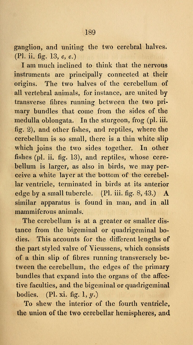 ganglion, and uniting the two cerebral halvesi (PI. ii. fig. 13, e, e.) I am much inclined to think that the nervous instruments are principally connected at their origins. The two halves of the cerebellum of all vertebral animals, for instance, are united by transverse fibres running between the two pri- mary bundles that come from the sides of the medulla oblongata. In the sturgeon, frog (pi. iii. fig. 2), and other fishes, and reptiles, where the cerebellum is so small, there is a thin white slip which joins the two sides together. In other fishes (pi. ii. fig. 13), and reptiles, whose cere- bellum is larger, as also in birds, we may per» ceive a white layer at the bottom of the cerebel- lar ventricle, terminated in birds at its anterior edge by a small tubercle. (PI. iii. fig. 8, 43.) A similar apparatus is found in man, and in all mammiferous animals. The cerebellum is at a greater or smaller dis- tance from the bigeminal or quadrigeminal bo- dies. This accounts for the diiferent lengths of the part styled valve of Vieussens, which consists of a thin slip of fibres running transversely be- tween the cerebellum, the edges of the primary bundles that expand into the organs of the affec- tive faculties, and the bigeminal or quadrigeminal bodies. (PI. xi. fig. 1, y.) To shew the interior of the fourth ventricle, the union of the two cerebellar hemispheres, and