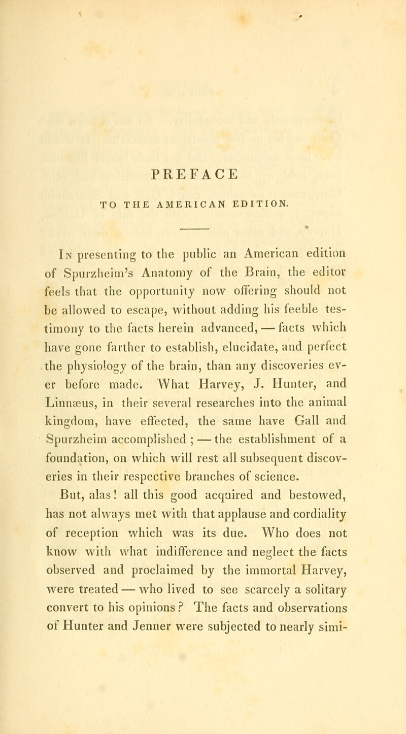 PREFACE TO THE AMERICAN EDITION. In presenting to the public an American edition of Spurzlieini's Anatomy of the Brain, the editor feels that the opportunity now offering should not be allowed to escape, without adding his feeble tes- timony to the facts herein advanced, — facts which have gone farther to establish, elucidate, and perfect the physiology of the brain, than any discoveries ev- er before made. What Harvey, J. Hunter, and Linnaeus, in their several researches into the animal kingdom, have effected, the same have Gall and Spurzheim accomplished ;—the establishment of a foundation, on which will rest all subsequent discov- eries in their respective branches of science. But, alas! all this good acquired and bestowed, has not always met with that applause and cordiality of reception which was its due. Who does not know with what indifference and neglect the facts observed and proclaimed by the immortal Harvey, were treated — who lived to see scarcely a solitary convert to his opinions ? The facts and observations of Hunter and Jenner were subjected to nearly simi-