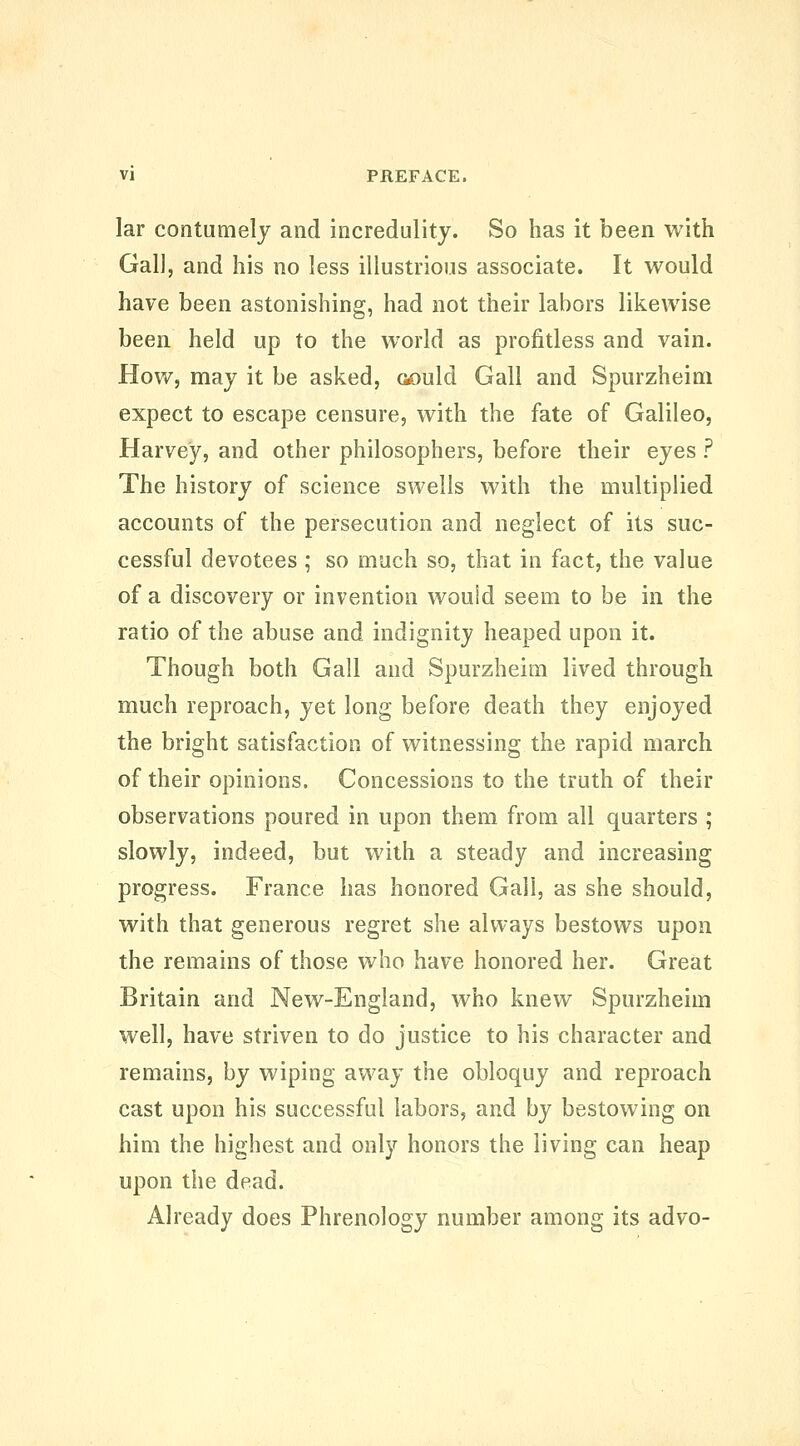 lar contumely and incredulity. So has it been with Gall, and his no less illustrious associate. It would have been astonishing, had not their labors likewise been held up to the world as profitless and vain. How, may it be asked, G£)uld Gall and Spurzheim expect to escape censure, with the fate of Galileo, Harvey, and other philosophers, before their eyes ? The history of science swells with the multiplied accounts of the persecution and neglect of its suc- cessful devotees ; so much so, that in fact, the value of a discovery or invention wouid seem to be in the ratio of the abuse and indignity heaped upon it. Though both Gall and Spurzheim lived through much reproach, yet long before death they enjoyed the bright satisfaction of witnessing the rapid march of their opinions. Concessions to the truth of their observations poured in upon them from all quarters ; slowly, indeed, but with a steady and increasing progress. France has honored Gall, as she should, with that generous regret she always bestows upon the remains of those who have honored her. Great Britain and New-England, who knew Spurzheim well, have striven to do justice to his character and remains, by wiping away the obloquy and reproach cast upon his successful labors, and by bestowing on him the highest and only honors the living can heap upon the dead. Already does Phrenology number among its advo-