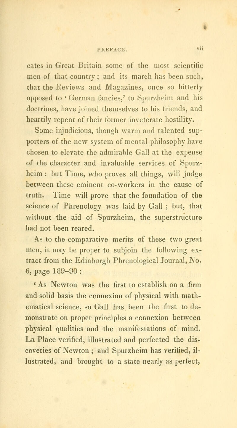 cates in Great Britain some of the most scientific men of that country; and its march has been such, that the Reviews and Magazines, once so bitterly opposed to ' German fancies,' to Spurzheim and his doctrines, have joined themselves to his friends, and heartily repent of their former inveterate hostility. Some injudicious, though warm and talented sup- porters of the new system of mental philosophy have chosen to elevate the admirable Gall at the expense of the character and invaluable services of Spurz- heim : but Time, who proves all things, will judge between these eminent co-workers in the cause of truth. Time will prove that the foundation of the science of Phrenology was laid by Gall ; but, that without the aid of Spurzheim, the superstructure had not been reared. As to the comparative merits of these two great men, it may be proper to subjoin the following ex- tract from the Edinburgh Phrenological Journal, No. 6, page 189-90 : * As Newton was the first to establish on a firm and solid basis the connexion of physical with math- ematical science, so Gall has been the first to de- monstrate on proper principles a connexion between physical qualities and the manifestations of mind. La Place verified, illustrated and perfected the dis- coveries of Newton ; and Spurzheim has verified, il- lustrated, and brought to a state nearly as perfect,