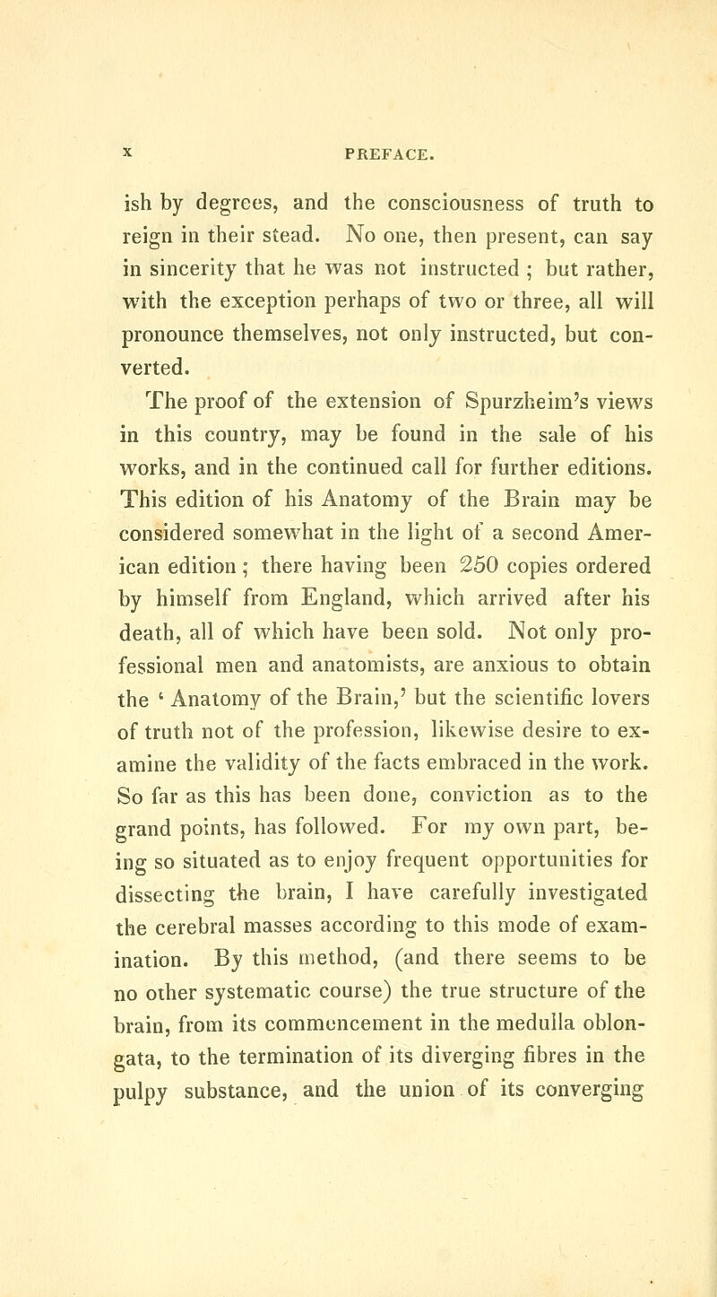 ish by degrees, and the consciousness of truth to reign in their stead. No one, then present, can say in sincerity that he was not instructed ; but rather, with the exception perhaps of two or three, all will pronounce themselves, not only instructed, but con- verted. The proof of the extension of Spurzheim's views in this country, may be found in the sale of his works, and in the continued call for further editions. This edition of his Anatomy of the Brain may be considered somewhat in the light of a second Amer- ican edition ; there having been 250 copies ordered by himself from England, which arrived after his death, all of which have been sold. Not only pro- fessional men and anatomists, are anxious to obtain the ' Anatomy of the Brain,' but the scientific lovers of truth not of the profession, likewise desire to ex- amine the validity of the facts embraced in the work. So far as this has been done, conviction as to the grand points, has followed. For my own part, be- ing so situated as to enjoy frequent opportunities for dissecting the brain, I have carefully investigated the cerebral masses according to this mode of exam- ination. By this method, (and there seems to be no other systematic course) the true structure of the brain, from its commencement in the medulla oblon- gata, to the termination of its diverging fibres in the pulpy substance, and the union of its converging