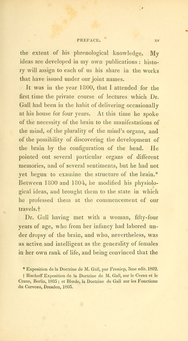 the extent of his phrenological knowledge. My ideas are developed in my own publications : histo- ry will assign to each of us his share in the works that have issued under our joint names. It was in the year 1800, that I attended for the first time the private course of lectures which Dr. Gall had been in the habit of delivering occasionally at his house for four years. At this time he spoke of the necessity of the brain to the manifestations of the mind, of the plurality of the mind's organs, and of the possibility of discovering the development of the brain by the configuration of the head. He pointed out several particular organs of different memories, and of several sentiments, but he had not yet begun to examine the structure of the brain.* Between 1800 and 1804, he modified his physiolo- gical ideas, and brought them to the state in which he professed them at the commencement of our travels.t Dr. Gall having met with a woman, fifty-four years of age, who from her infancy had labored un- der dropsy of the brain, and who, nevertheless, was as active and intelligent as the generality of females in her own rank of life, and being convinced that the * Exposition de la Doctrine de M. Gali, par Froniep, 3me edit. 1802. fBischofF Exposition de la Doctrine de M. Gall, sur le Cerau et le Crane, Berlin, 1805 ; et Blcede, la Doctrine de Gall sur les Fonctious du Cerveau, Dresden, 1805.