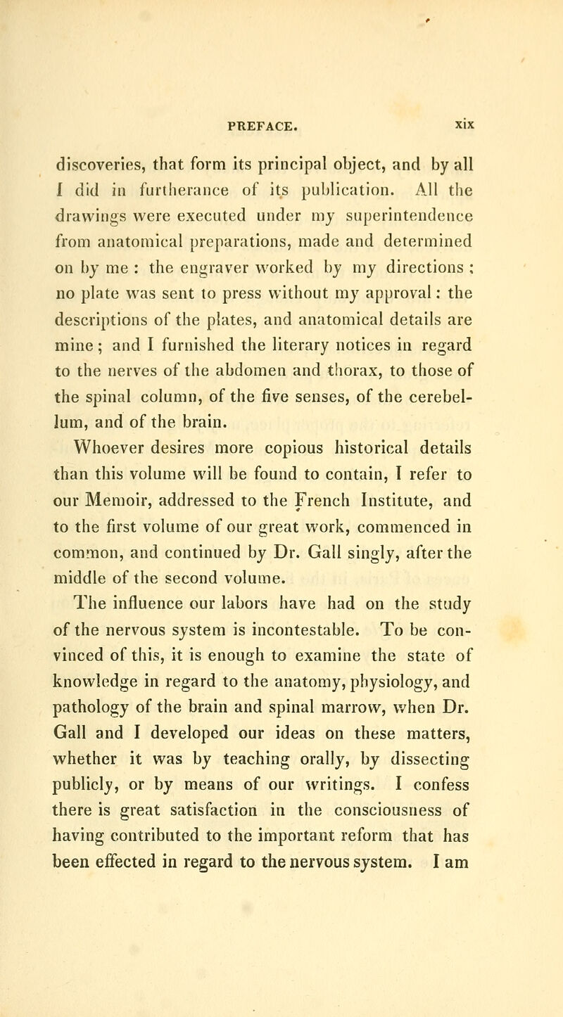 discoveries, that form its principal object, and by all I did in furtherance of its publication. All the drawings were executed under my superintendence from anatomical preparations, made and determined on by me : the engraver worked by my directions ; no plate was sent to press without my approval: the descriptions of the plates, and anatomical details are mine; and I furnished the literary notices in regard to the nerves of the abdomen and thorax, to those of the spinal column, of the five senses, of the cerebel- lum, and of the brain. Whoever desires more copious historical details than this volume will be found to contain, I refer to our Memoir, addressed to the French Institute, and to the first volume of our great work, commenced in common, and continued by Dr. Gall singly, after the middle of the second volume. The influence our labors have had on the study of the nervous system is incontestable. To be con- vinced of this, it is enough to examine the state of knowledge in regard to the anatomy, physiology, and pathology of the brain and spinal marrow, when Dr. Gall and I developed our ideas on these matters, whether it was by teaching orally, by dissecting publicly, or by means of our writings. I confess there is great satisfaction in the consciousness of having contributed to the important reform that has been effected in regard to the nervous system. I am