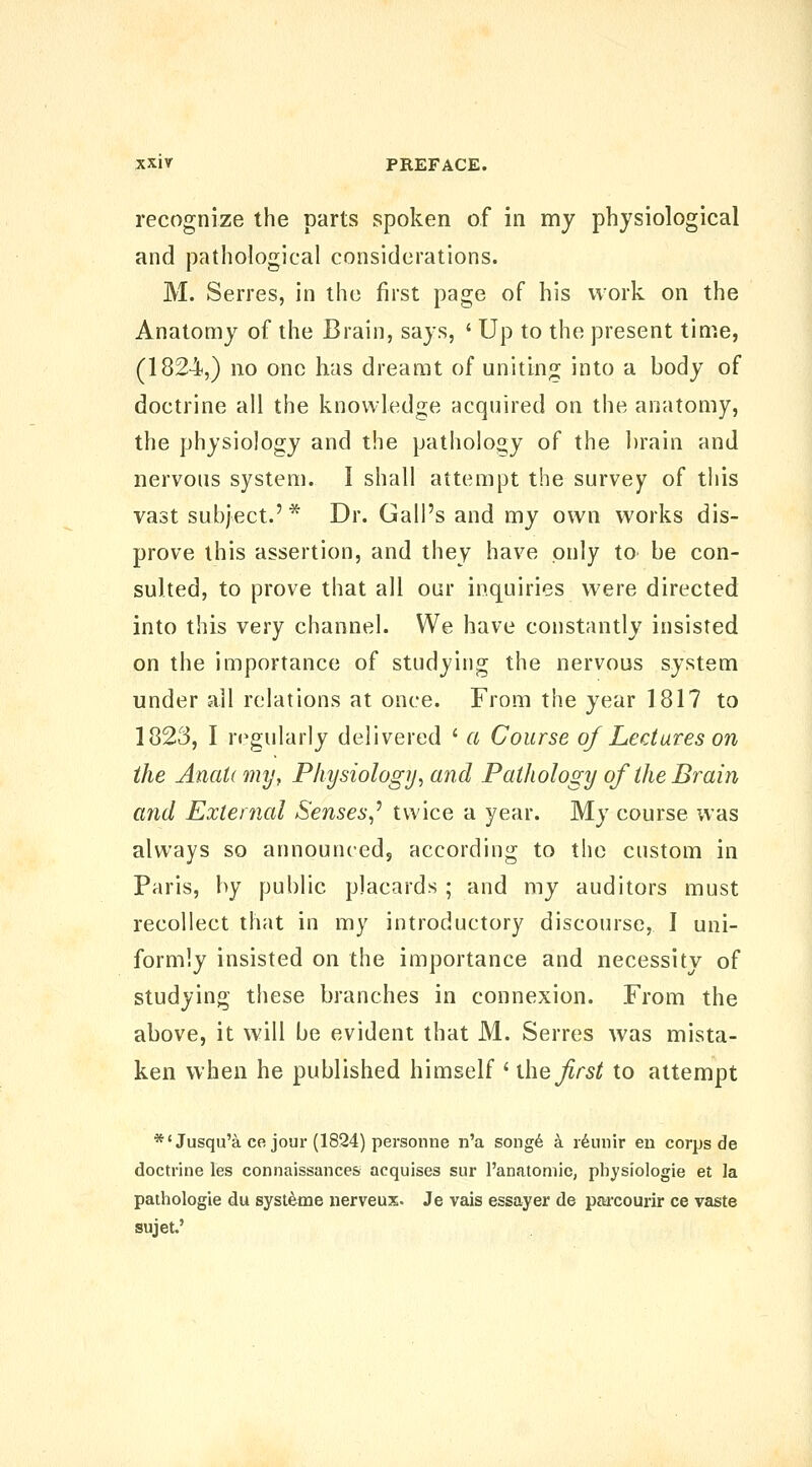 recognize the parts spoken of in my physiological and pathological considerations. M. Serres, in the first page of his work on the Anatomy of the Brain, says, ' Up to the present time, (1824,) no one has dreamt of uniting into a body of doctrine all the knowledge acquired on the anatomy, the physiology and the pathology of the brain and nervous system. I shall attempt the survey of this vast subject.' * Dr. Gall's and my own works dis- prove this assertion, and they have only to be con- sulted, to prove that all our inquiries were directed into this very channel. We have constantly insisted on the importance of studying the nervous system under all relations at once. From the year 1817 to 1823, I regularly delivered ' a Course of Lectures on the Anati my, Physiology^ and Pathology of the Brain and Exlei7ial Senses,^ twice a year. My course was always so announced, according to the custom in Paris, by public placards ; and my auditors must recollect that in my introductory discourse, I uni- formly insisted on the importance and necessity of studying these branches in connexion. From the above, it will be evident that M. Serres was mista- ken when he published himself ' ihefrst to attempt *'Jusqu'a ce jour (1824) personne n'a song6 a idiiiiir en corps de doctrine les connaissances acquises sur I'anatomic, physiologic et la pathologic du syst^me nerveux. Je vais essayer de pai'courir ce vaste sujet.'