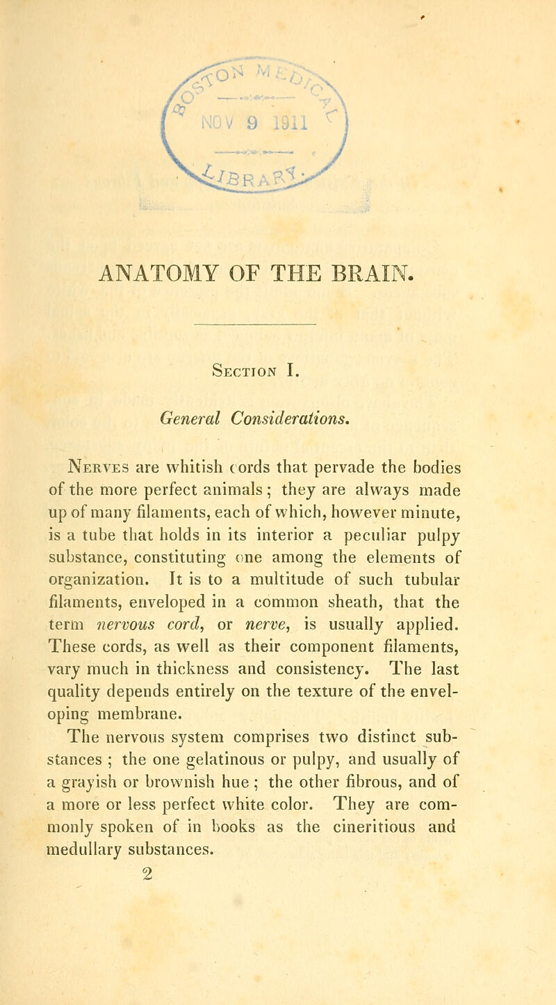 ANATOMY OF THE BRAIN. Section I. General Considerations. Nerves are whitish cords that pervade the bodies of the more perfect animals ; they are always made up of many filaments, each of which, however minute, is a tube that holds in its interior a peculiar pulpy substance, constituting one among the elements of organization. It is to a multitude of such tubular filaments, enveloped in a common sheath, that the term nervous cord, or nerve, is usually applied. These cords, as well as their component filaments, vary much in thickness and consistency. The last quality depends entirely on the texture of the envel- oping membrane. The nervous system comprises two distinct sub- stances ; the one gelatinous or pulpy, and usually of a grayish or brownish hue; the other fibrous, and of a more or less perfect white color. They are com- monly spoken of in books as the cineritious and medullary substances. 2