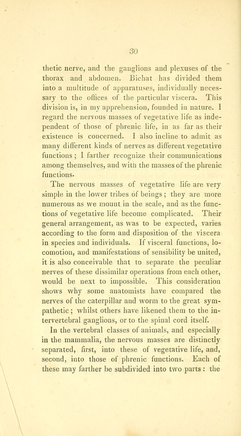 thetic nerve, and the ganglions and plexuses of the thorax and abdomen. Bichat has divided them into a multitude of apparatuses, individually neces- sary to the oftices of the particular viscera. This division is, in my apprehension, founded in nature. I regard the nervous masses of vegetative life as inde- pendent of those of phrenic life, in as far as their existence is concerned. I also incline to admit as many different kinds of nerves as different vegetative functions ; I farther recognize their communications among themselves, and with the masses of the phrenic functions. The nervous masses of vegetative life are very simple in the lower tribes of beings ; they are more numerous as we mount in the scale, and as the func- tions of vegetative life become complicated. Their general arrangement, as was to be expected, varies according to the form and disposition of the viscera in species and individuals. If visceral functions, lo- comotion, and manifestations of sensibility be united, it is also conceivable that to separate the peculiar nerves of these dissimilar operations from each other, would be next to impossible. This consideration shows why some anatomists have compared the nerves of the caterpillar and worm to the great sym- pathetic ; whilst others have likened them to the in- tervertebral ganglions, or to the spinal cord itself. In the vertebral classes of animals, and especially in the mammalia, the nervous masses are distinctly separated, first, into these of vegetative life, and, second, into those of phrenic functions. Each of these may farther be subdivided into two parts: the