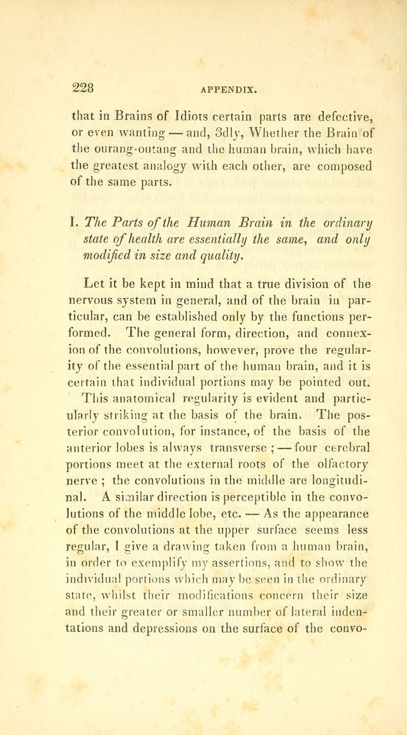 that in Brains of Idiots certain parts are defective, or even wanting — and, 3dlv, Whether the Brain of the ourang-outang and the human brain, which have the greatest analogy with each other, are composed of the same parts. I. The Parts of the Human Brain in the ordinary state of health are essentially the same, and only modified in size and quality. Let it be kept in mind that a true division of the nervous system in general, and of the brain in par- ticular, can be established only by the functions per- formed. The general form, direction, and connex- ion of the convolutions, however, prove the regular- ity of the essential part of the human brain, and it is certain that individual portions may be pointed out. This anatomical regularity is evident and partic- ularly striking at the basis of the brain. The pos- terior convolution, for instance, of the basis of the anterior lobes is always transverse; — four cerebral portions meet at the external roots of the olfactory nerve ; the convolutions in the middle are longitudi- nal. A si.iii!ar direction is perceptible in the convo- lutions of the middle lobe, etc. — As the appearance of the convolutions at the upper surface seems less regular, I give a drawing taken from a human brain, in order to exemplify my assertions, and to show the individual portions which may be seen in the ordinary state, whilst their modifications concern their size and their greater or smaller number of lateral inden- tations and depressions on the surface of the convo-