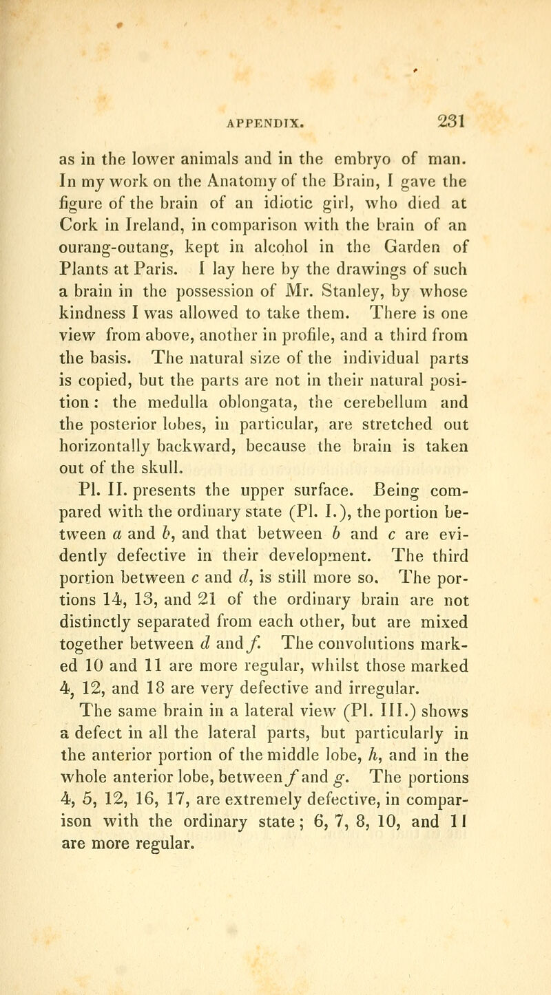 as in the lower animals and in the embryo of man. In my work on the Anatomy of the Brain, I gave the figure of the brain of an idiotic girl, who died at Cork in Ireland, in comparison with the brain of an ourang-outang, kept in alcohol in the Garden of Plants at Paris. I lay here by the drawings of such a brain in the possession of Mr. Stanley, by whose kindness I was allowed to take them. There is one view from above, another in profile, and a third from the basis. The natural size of the individual parts is copied, but the parts are not in their natural posi- tion : the medulla oblongata, the cerebellum and the posterior lobes, in particular, are stretched out horizontally backward, because the brain is taken out of the skull. PI. II. presents the upper surface. Being com- pared with the ordinary state (PI. I.), the portion be- tween a and h, and that between h and c are evi- dently defective in their development. The third portion between c and d, is still more so. The por- tions 14, 13, and 21 of the ordinary brain are not distinctly separated from each other, but are mixed together between d andy*. The convolutions mark- ed 10 and 11 are more regular, whilst those marked 4j 12, and 18 are very defective and irregular. The same brain in a lateral view (PI. III.) shows a defect in all the lateral parts, but particularly in the anterior portion of the middle lobe, A, and in the whole anterior lobe, between jf and g. The portions 4, 5, 12, 16, 17, are extremely defective, in compar- ison with the ordinary state; 6,7, 8, 10, and II are more regular.