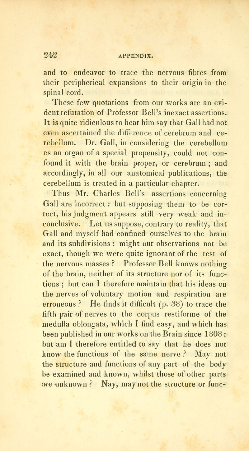 and to endeavor to trace the nervous fibres from their peripherical expansions to their origin in the spinal cord. These few quotations from our Vt'orlcs are an evi- dent refutation of Professor Bell's inexact assertions. It is quite ridiculous to hear him say that Gall had not even ascertained the difference of cerebrum and ce- rebellum. Dr. Gall, in considering the cerebellum as an organ of a special propensity, could not con- found it with the brain proper, or cerebrum ; and accordingly, in all our anatomical publications, the cerebellum is treated in a particular chapter. Thus Mr. Charles Belfs assertions concerning Gall are incorrect; but supposing them to be cor- rect, his judgment appears still very weak and in- conclusive. Let us suppose, contrary to reality, that Gall and myself had confined ourselves to the brain and its subdivisions : might our observations not be exact, though we were quite ignorant of the rest of the nervous masses ? Professor Bell knows nothing of the brain, neither of its structure nor of its func- tions ; but can I therefore maintain that his ideas on the nerves of voluntary motion and respiration are erroneous ? He finds it difficult (p. 38) to trace the fifth pciir of nerves to the corpus restiforme of the medulla oblongata, which I find easy, and which has been published in our works on the Brain since 1808 ; but am I therefore entitled to say that he does not know the functions of the same nerve ? May not the structure and functions of any part of the body be examined and known, whilst those of other parls are unknown ? Nay, may not the structure or func-