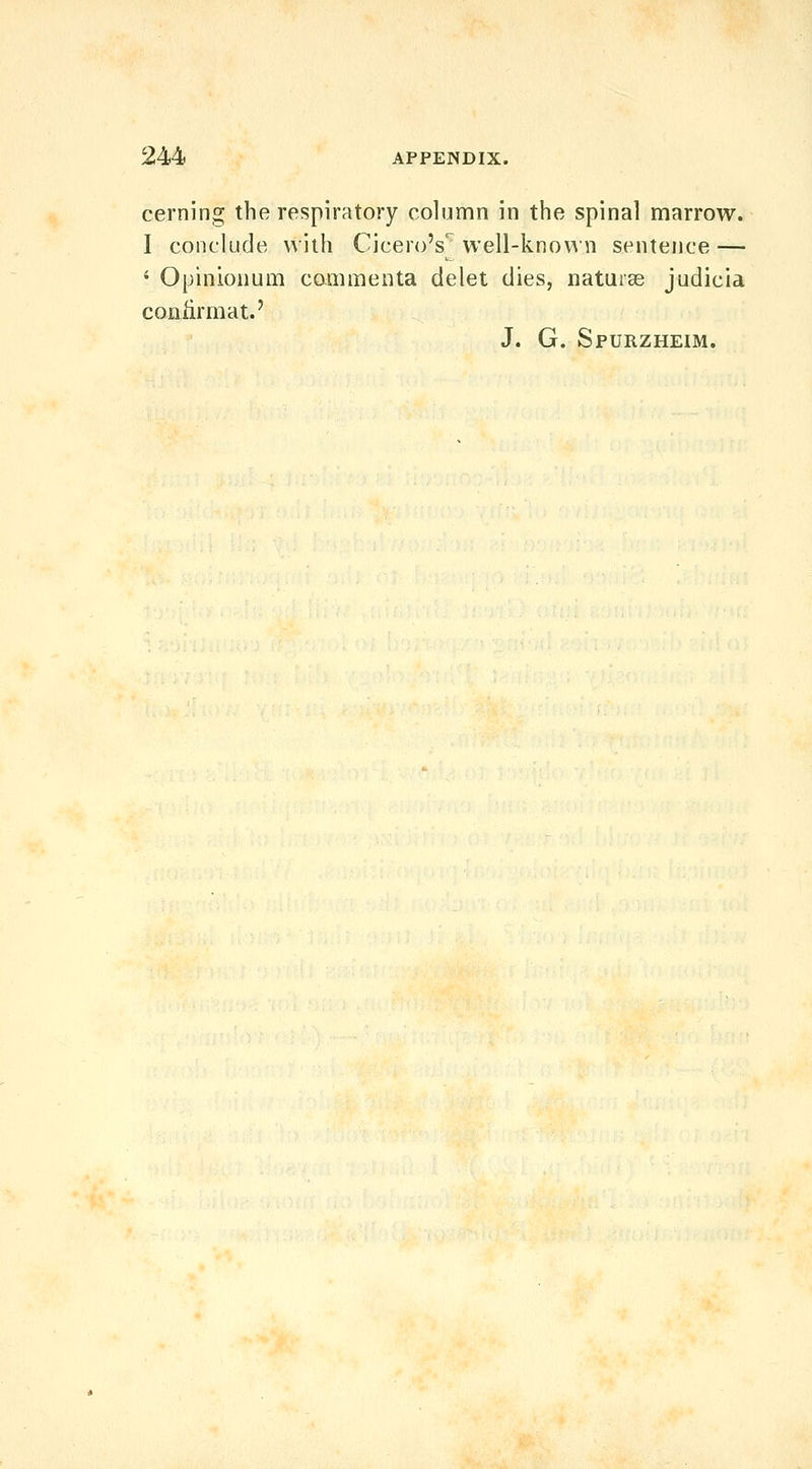 cei'ning the respiratory column in the spinal marrow. I conclude with Cicero's^ well-knovin sentence — ' Opinionum cammenta delet dies, naturae judicia coniirmat.' J. G. Spurzheim.