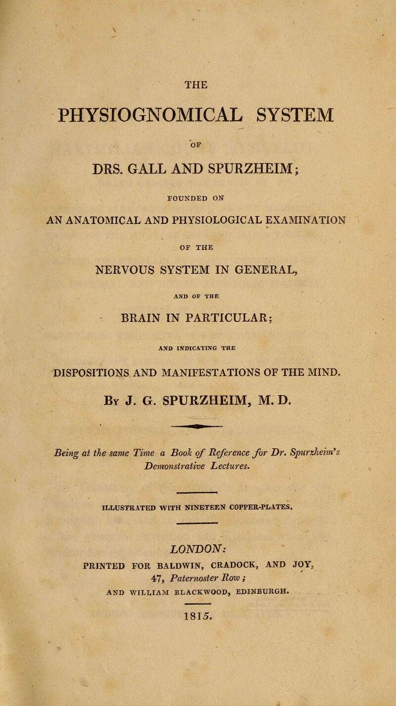 THE PHYSIOGNOMICAL SYSTEM OF DRS, GALL AND SPURZHEIM; FOUNDED ON AN ANATOMICAL AND PHYSIOLOGICAL EXAMINATION OF THE NERVOUS SYSTEM IN GENERAL, AND OF THE BRAIN IN PARTICULAR; AND INDICATING THE DISPOSITIONS AND MANIFESTATIONS OF THE MIND. By J. G. SPURZHEIM, M. D. Being at the same Time a Book of Reference for Dr. Spurzheim^s Demonstrative Lectures. ILLUSTRATED WITH NINETEEN COPPER-PLATES. LONDON: PRINTED FOR BALDWIN, CRADOCK, AND JOY, 47, Paternoster Roto ; AND WILLIAM BLACKWOOD, EDINBURGH. 1815.