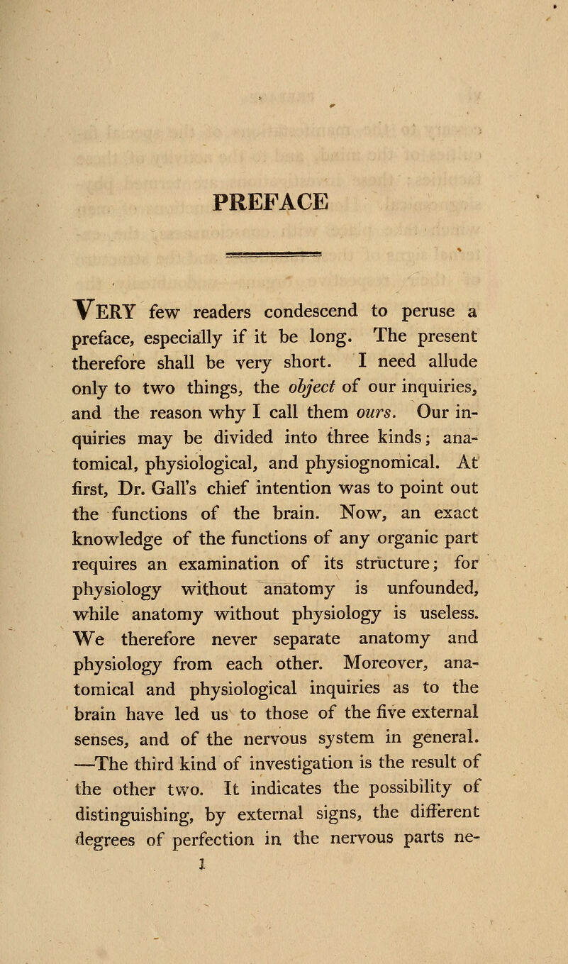 PREFACE Very few readers condescend to peruse a preface, especially if it be long. The present therefore shall be very short. I need allude only to two things, the object of our inquiries, and the reason why I call them ours. Our in- quiries may be divided into three kinds; ana- tomical, physiological, and physiognomical. At first, Dr. Gall's chief intention was to point out the functions of the brain. Now, an exact knowledge of the functions of any organic part requires an examination of its structure; for physiology without anatomy is unfounded, while anatomy without physiology is useless. We therefore never separate anatomy and physiology from each other. Moreover, ana- tomical and physiological inquiries as to the brain have led us to those of the five external senses, and of the nervous system in general. -—The third kind of investigation is the result of the other two. It indicates the possibility of distinguishing, by external signs, the different degrees of perfection in the nervous parts ne- 1