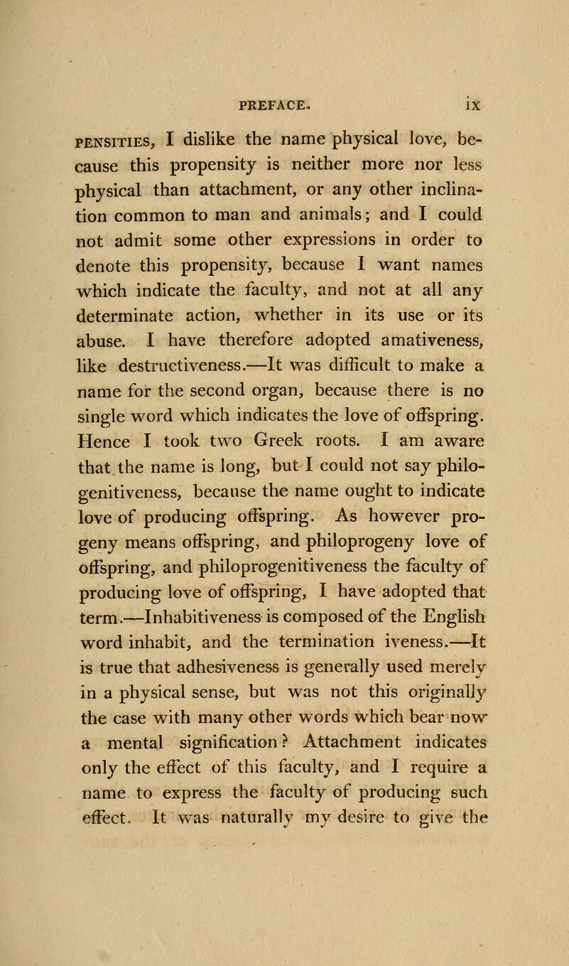 PENSiTiES, I dislike the name physical love, be- cause this propensity is neither more nor less physical than attachment, or any other inclina- tion common to man and animals; and I could not admit some other expressions in order to denote this propensity, because 1 want names which indicate the faculty, and not at all any determinate action, whether in its use or its abuse. I have therefore adopted amativeness, like destructiveness.—It was difficult to make a name for the second organ, because there is no single word which indicates the love of offspring. Hence I took two Greek roots. I am aware that the name is long, but I could not say philo- genitiveness, because the name ought to indicate love of producing offspring. As however pro- geny means offspring, and philoprogeny love of offspring, and philoprogenitiveness the faculty of producing love of offspring, I have adopted that term.—Inhabitiveness is composed of the English word inhabit, and the termination iveness.—It is true that adhesiveness is generally used merely in a physical sense, but was not this originally the case with many other words which bear now a mental signification ? Attachment indicates only the effect of this faculty, and I require a name to express the faculty of producing such effect. It was naturally my desire to give the