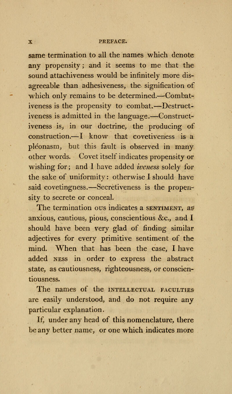 same termination to all the names which denote any propensity; and it seems to me that the sound attachiveness would be infinitely more dis- agreeable than adhesiveness, the signification of which only remains to be determined.—^Combat- iveness is the propensity to combat.—Destruct- iveness is admitted in the language.—Construct- iveness is> in our doctrine, the producing of construction.—I know that covetiveness is a pleonasm, but this fault is observed in many other words. Covet itself indicates propensity or wishing for; and 1 have added iveness solely for the sake of uniformity: otherwise 1 should have said covetingness.—Secretiveness is the propen- sity to secrete or conceal. The termination ous indicates a sentiment, as^ anxious, cautious, pious, conscientious &c., and I should have been very glad of finding similar adjectives for every primitive sentiment of the mind. When that has been the case, I have added ness in order to express the abstract state, as cautiousness, righteousness, or conscien- tiousness. The names of the intellectual faculties are easily understood, and do not require any particular explanation. If, under any head of this nomenclature, there be any better name, or one which indicates more