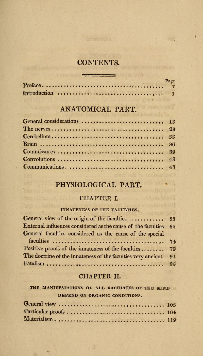 CONTENTS. Page Preface, v Introduction ,, i ANATOMICAL PART. General considerations 13 The nerves 23 Cerebellum S3 Brain 36 Commissures ...., 39 Convolutions 45 Communications, 48 PHYSIOLOGICAL PART. CHAPTER I. INNATENESS OF THE FACULTIES. General view of the origin of the faculties 53 External influences considered as the cause of the faculties 61 General faculties considered as the cause of the special faculties ,,. 74 Positive proofs of the innateness of the faculties 79 The doctrine of the innateness of the faculties very ancient 91 fatalism , , 95 CHAPTER II. THE MANIFESTATIONS OF ALL FACULTIES OF THE MIND DEPEND ON ORGANIC CONDITIONS. General view 103 Particular proofs , 104 Materialism , 119