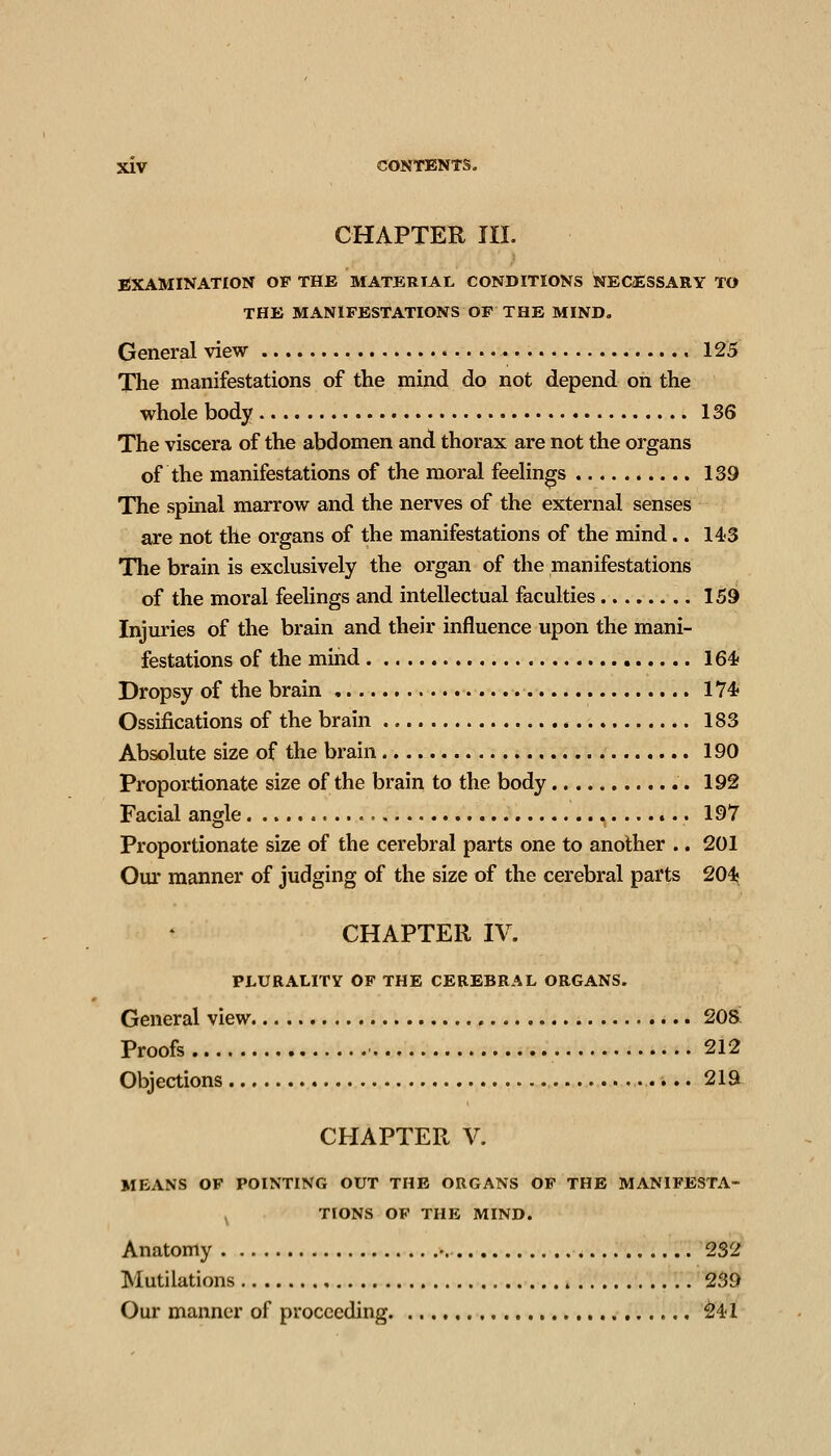CHAPTER in. EXAMINATION OF THE MATERIAL CONDITIONS NECiESSARY TO THE MANIFESTATIONS OP THE MIND. General view 125 The manifestations of the mind do not depend on the whole body 136 The viscera of the abdomen and thorax are not the organs of the manifestations of the moral feelings 139 The spinal marrow and the nerves of the external senses are not the organs of the manifestations of the mind.. 143 The brain is exclusively the organ of the manifestations of the moral feelings and intellectual faculties 159 Injuries of the brain and their influence upon the mani- festations of the mind 164 Dropsy of the brain , 174« Ossifications of the brain 183 Absolute size of the brain 190 Proportionate size of the brain to the body 192 Facial angle t.. 197 Proportionate size of the cerebral parts one to another .. 201 Our manner of judging of the size of the cerebral parts 204; CHAPTER IV, PLURALITY OF THE CEREBRAL ORGANS. General view 20& Proofs ■ 212 Objections 219 CHAPTER V. MEANS OF POINTING OUT THE ORGANS OF THE MANIFESTA- ^ TIONS OF THE MIND. Anatomy 232 Mutilations 239 Our manner of proceeding ^41
