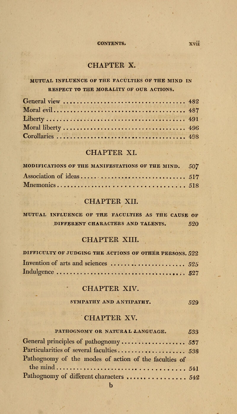 CHAPTER X. MUTUAL INFLUENCE OF THE FACULTIES OF THE MIND IN RESPECT TO THE MORALITY OF OUR ACTIONS. General view 482 Moral evil 487 Liberty 491 Moral liberty 496 Corollaries , 498 CHAPTER XL MODIFICATIONS OF THE MANIFESTATIONS OF THE MIND. 50^ Association of ideas 51^ Mnemonics ... * 518 CHAPTER XIL MUTUAL INFLUENCE OF THE FACULTIES AS THE CAUSE OF DIFFjBRENT CHARACTERS AND TALENTS. 520 CHAPTER XIIL DIFFICULTY OF JUDGING THE ACTIONS OF OTHER PERSONS. 522 Invention of arts and sciences 525 Indulgence ,. 527 CHAPTER XIV. SYMPATHY AND ANTIPATHY. 529 CHAPTER XV. PATHOGNOMY OR NATURAL 1-ANGUAGE. 533 General principles of pathognomy 557 Particularities of several faculties 538 Pathognomy of the modes of action of the faculties of the mind 54I Pathognomy of different characters 542 b