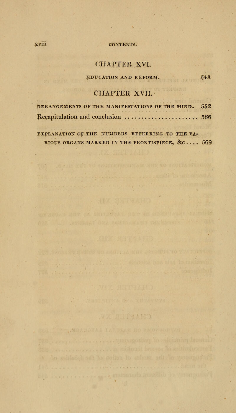 CHAPTER XVI. EDUCATION AND REFORM, 543 CHAPTER XVIL DERANGEMENTS OF THE MANIFESTATIONS OF fUB MIND. $B^ P.efapitulation and conclusion ,, 566 EXPLANATION OF THE NUMBERS REFERRING TO THE VAr RIOUS ORGANS MARKED IN THE FRONTISPIECE, &C . . . . 569