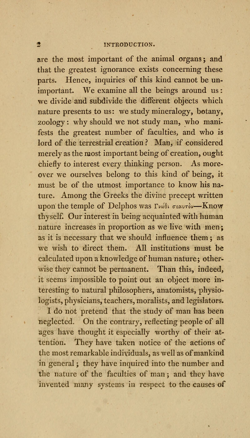 are the most important of the anhnal organs; and that the greatest ignorance exists concerning these parts. Hence, inquiries of this kind cannot be un- important. We examine all the beings around us: we divide and subdivide the different objects which nature presents to us: we study mineralogy, botany, zoology: why should we not study man, who mani- fests the greatest number of faculties, and who is lord of the terrestrial creation ? Man, if considered merely as the most important being of creation, ought chiefly to interest every thinking person. As more- over we ourselves belong to this kind of being, it must be of the utmost importance to know his na- ture. Among the Greeks the divine precept written upon the temple of Delphos was Ti/wOt crsaurow—Know thyself. Our interest in being acquainted with human nature increases in proportion as we live with men; as it is necessary that we should influence them; as we wish to direct them. All institutions must be calculated upon a knowledge of human nature; other- wise they cannot be permanent. Than this, indeed, it seems impossible to point out an object more in- teresting to natural philosophers, anatomists, physio- logists, physicians, teachers, moralists, and legislators. I do not pretend that the study of man has been neglected. On the contrary, reflecting people of all ages have thought it especially worthy of their at- tention. They have taken notice of the actions of the most remarkable individuals, as well as of mankind in general; they have inquired into the number and the nature of the faculties of man; and they have invented many systems in respect to the causes of