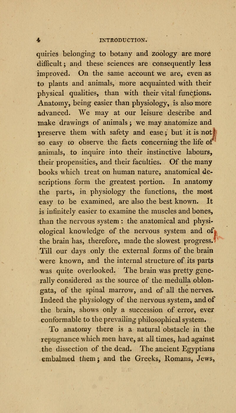 quiries belonging to botany and zoology are more difficLilt; and these sciences are consequently less improved. On the same account we are, even as to plants and animals, more acquainted with their physical qualities, than with their vital functions. Anatomy, being easier than physiology, is also more advanced. We may at our leisure describe and make drawings of animals j we may anatomize and preserve them with safety and ease; but it is notl so easy to observe the facts concerning the life or' animals, to inquire into their instinctive labours, their propensities, and their faculties. Of the many books which treat on human nature, anatomical de- scriptions form the greatest portion. In anatomy the parts, in physiology the functions, the most easy to be examined, are also the best known. It is infinitely easier to examine the muscles and bones, than the nervous system: the anatomical and physi- ological knowledge of the nervous system and of* the brain has, therefore, made the slowest progress.* Till our days only the external forms of the brain were known, and the internal structure of its parts was quite overlooked. The brain was pretty gene- rally considered as the source of the medulla oblon- gata, of the spinal marrow, and of all the nerves. Indeed the physiology of the nervous system, and of the brain, shows only a succession of error, ever conformable to the prevailing philosophical system. To anatomy there is a natural obstacle in the repugnance which men have, at all times, had against the dissection of the dead. The ancient Egyptians embalmed themj and the Greeks, Romans, Jews,