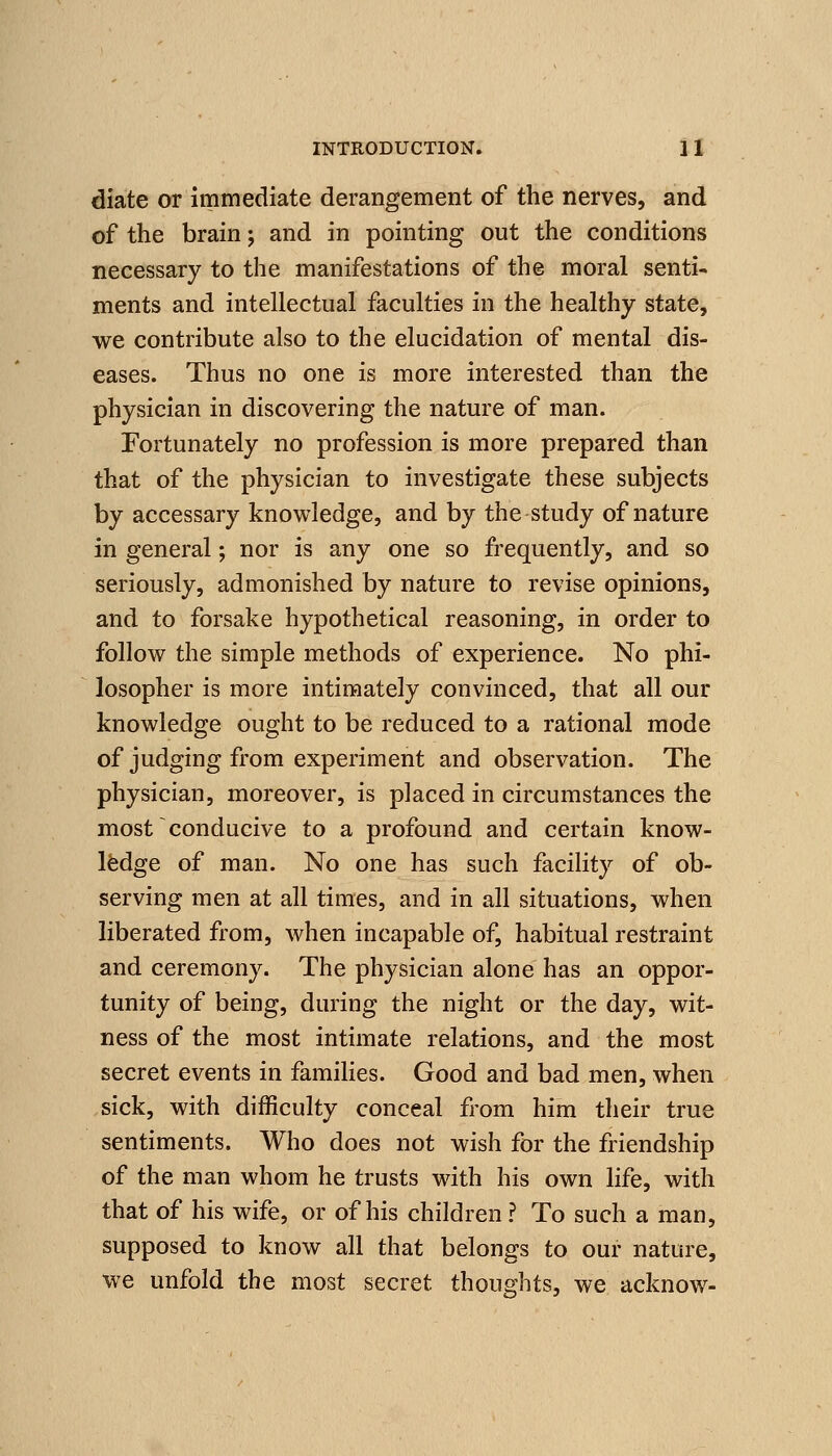 diate or immediate derangement of the nerves, and of the brain; and in pointing out the conditions necessary to the manifestations of the moral senti- ments and intellectual faculties in the healthy state, we contribute also to the elucidation of mental dis- eases. Thus no one is more interested than the physician in discovering the nature of man. Fortunately no profession is more prepared than that of the physician to investigate these subjects by accessary knowledge, and by the study of nature in general; nor is any one so frequently, and so seriously, admonished by nature to revise opinions, and to forsake hypothetical reasoning, in order to follow the simple methods of experience. No phi- losopher is more intimately convinced, that all our knowledge ought to be reduced to a rational mode of judging from experiment and observation. The physician, moreover, is placed in circumstances the most conducive to a profound and certain know- ledge of man. No one has such facility of ob- serving men at all times, and in all situations, when liberated from, when incapable of, habitual restraint and ceremony. The physician alone has an oppor- tunity of being, during the night or the day, wit- ness of the most intimate relations, and the most secret events in families. Good and bad men, when sick, with difficulty conceal from him their true sentiments. Who does not wish for the friendship of the man whom he trusts with his own life, with that of his wife, or of his children? To such a man, supposed to know all that belongs to our nature, we unfold the most secret thoughts, we acknow-